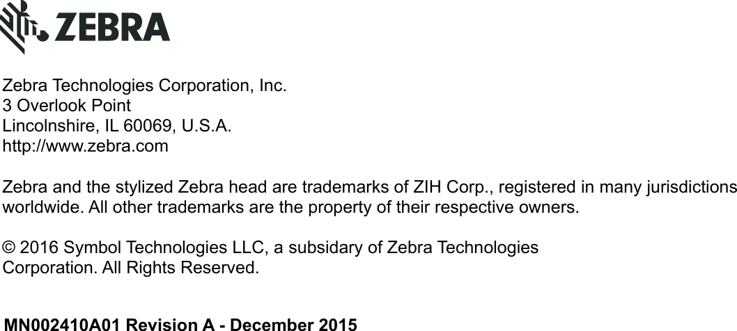 MN002410A01 Revision A - December 2015Zebra Technologies Corporation, Inc.3 Overlook PointLincolnshire, IL 60069, U.S.A.http://www.zebra.comZebra and the stylized Zebra head are trademarks of ZIH Corp., registered in many jurisdictions worldwide. All other trademarks are the property of their respective owners.© 2016 Symbol Technologies LLC, a subsidary of Zebra TechnologiesCorporation. All Rights Reserved.