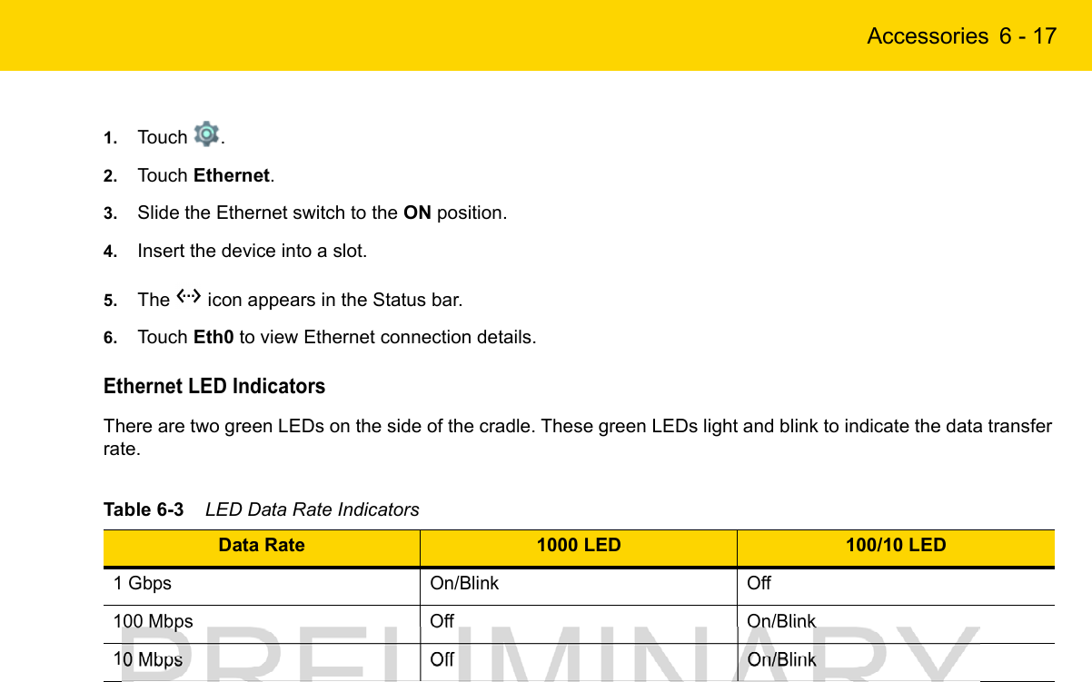 Accessories 6 - 171. Touch  .2. Touch Ethernet.3. Slide the Ethernet switch to the ON position.4. Insert the device into a slot.5. The   icon appears in the Status bar.6. Touch Eth0 to view Ethernet connection details.Ethernet LED IndicatorsThere are two green LEDs on the side of the cradle. These green LEDs light and blink to indicate the data transfer rate.Table 6-3    LED Data Rate IndicatorsData Rate 1000 LED 100/10 LED1 Gbps On/Blink Off100 Mbps Off On/Blink10 Mbps Off On/Blink