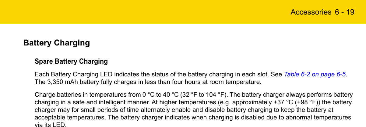 Accessories 6 - 19Battery ChargingSpare Battery ChargingEach Battery Charging LED indicates the status of the battery charging in each slot. See Table 6-2 on page 6-5. The 3,350 mAh battery fully charges in less than four hours at room temperature.Charge batteries in temperatures from 0 °C to 40 °C (32 °F to 104 °F). The battery charger always performs battery charging in a safe and intelligent manner. At higher temperatures (e.g. approximately +37 °C (+98 °F)) the battery charger may for small periods of time alternately enable and disable battery charging to keep the battery at acceptable temperatures. The battery charger indicates when charging is disabled due to abnormal temperatures via its LED.