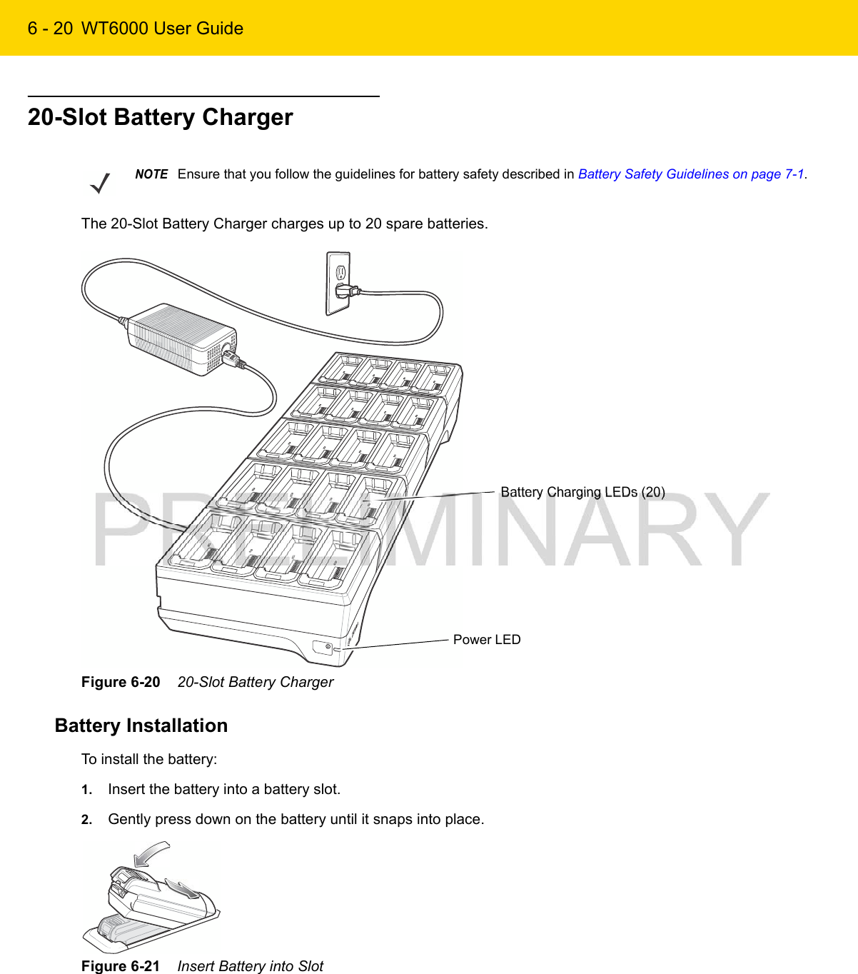 6 - 20 WT6000 User Guide20-Slot Battery ChargerThe 20-Slot Battery Charger charges up to 20 spare batteries.Figure 6-20    20-Slot Battery ChargerBattery InstallationTo install the battery:1. Insert the battery into a battery slot.2. Gently press down on the battery until it snaps into place.Figure 6-21    Insert Battery into SlotNOTEEnsure that you follow the guidelines for battery safety described in Battery Safety Guidelines on page 7-1.Battery Charging LEDs (20)Power LED