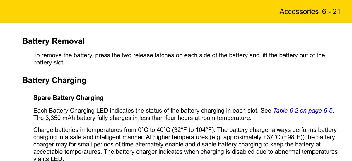 Accessories 6 - 21Battery RemovalTo remove the battery, press the two release latches on each side of the battery and lift the battery out of the battery slot.Battery ChargingSpare Battery ChargingEach Battery Charging LED indicates the status of the battery charging in each slot. See Table 6-2 on page 6-5. The 3,350 mAh battery fully charges in less than four hours at room temperature.Charge batteries in temperatures from 0°C to 40°C (32°F to 104°F). The battery charger always performs battery charging in a safe and intelligent manner. At higher temperatures (e.g. approximately +37°C (+98°F)) the battery charger may for small periods of time alternately enable and disable battery charging to keep the battery at acceptable temperatures. The battery charger indicates when charging is disabled due to abnormal temperatures via its LED.