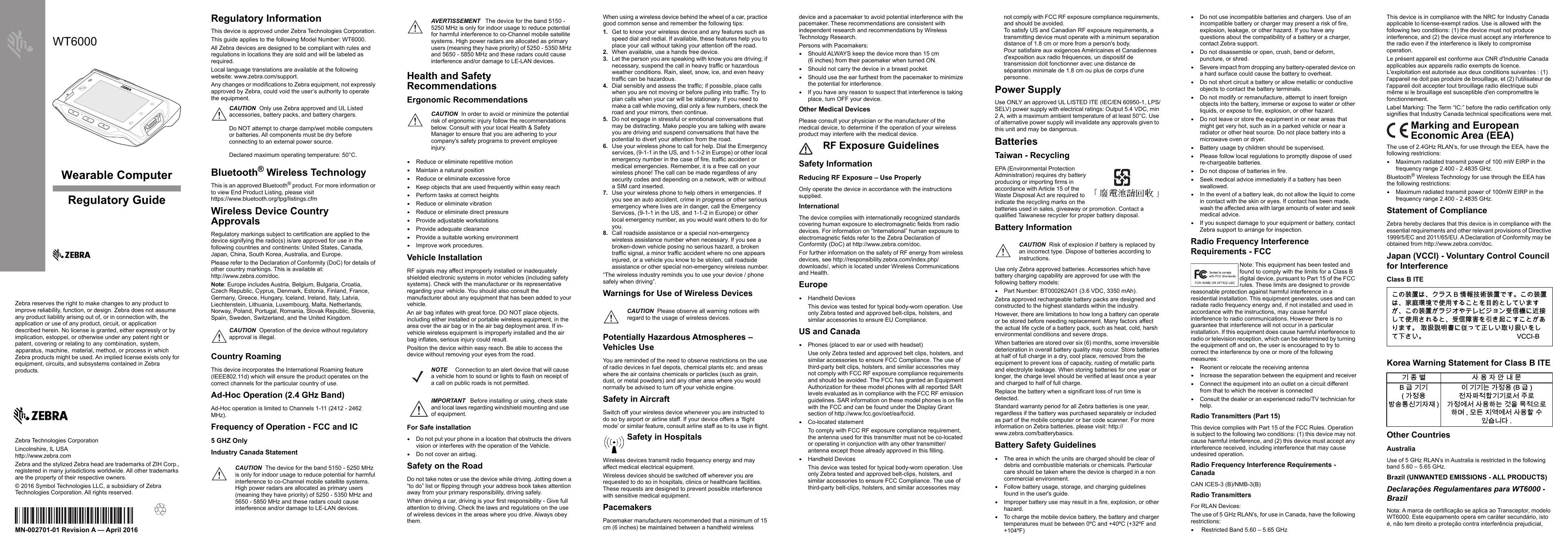 Wearable ComputerZebra reserves the right to make changes to any product to improve reliability, function, or design. Zebra does not assume any product liability arising out of, or in connection with, the application or use of any product, circuit, or application described herein. No license is granted, either expressly or by implication, estoppel, or otherwise under any patent right or patent, covering or relating to  any  combination,  system,  apparatus,  machine,   material, method, or process in which Zebra products might be used. An implied license exists only for equipment, circuits, and subsystems contained in Zebra products.WT6000Regulatory GuideMN-002701-01 Revision A — April 2016Zebra Technologies CorporationLincolnshire, IL USAhttp://www.zebra.comZebra and the stylized Zebra head are trademarks of ZIH Corp., registered in many jurisdictions worldwide. All other trademarks are the property of their respective owners.© 2016 Symbol Technologies LLC, a subsidiary of Zebra Technologies Corporation. All rights reserved.Regulatory InformationThis device is approved under Zebra Technologies Corporation.This guide applies to the following Model Number: WT6000.All Zebra devices are designed to be compliant with rules and regulations in locations they are sold and will be labeled as required.Local language translations are available at the following website: www.zebra.com/support.Any changes or modifications to Zebra equipment, not expressly approved by Zebra, could void the user’s authority to operate the equipment.Bluetooth® Wireless TechnologyThis is an approved Bluetooth® product. For more information or to view End Product Listing, please visithttps://www.bluetooth.org/tpg/listings.cfmWireless Device Country ApprovalsRegulatory markings subject to certification are applied to the device signifying the radio(s) is/are approved for use in the following countries and continents: United States, Canada, Japan, China, South Korea, Australia, and Europe.Please refer to the Declaration of Conformity (DoC) for details of other country markings. This is available at:http://www.zebra.com/doc.Note: Europe includes Austria, Belgium, Bulgaria, Croatia, Czech Republic, Cyprus, Denmark, Estonia, Finland, France, Germany, Greece, Hungary, Iceland, Ireland, Italy, Latvia, Liechtenstein, Lithuania, Luxembourg, Malta, Netherlands, Norway, Poland, Portugal, Romania, Slovak Republic, Slovenia, Spain, Sweden, Switzerland, and the United Kingdom.Country RoamingThis device incorporates the International Roaming feature (IEEE802.11d) which will ensure the product operates on the correct channels for the particular country of use.Ad-Hoc Operation (2.4 GHz Band)Ad-Hoc operation is limited to Channels 1-11 (2412 - 2462 MHz). Frequency of Operation - FCC and IC5 GHZ OnlyIndustry Canada StatementHealth and Safety RecommendationsErgonomic Recommendations•Reduce or eliminate repetitive motion•Maintain a natural position•Reduce or eliminate excessive force•Keep objects that are used frequently within easy reach•Perform tasks at correct heights•Reduce or eliminate vibration•Reduce or eliminate direct pressure•Provide adjustable workstations•Provide adequate clearance•Provide a suitable working environment•Improve work procedures.Vehicle InstallationRF signals may affect improperly installed or inadequately shielded electronic systems in motor vehicles (including safety systems). Check with the manufacturer or its representative regarding your vehicle. You should also consult the manufacturer about any equipment that has been added to your vehicle.An air bag inflates with great force. DO NOT place objects, including either installed or portable wireless equipment, in the area over the air bag or in the air bag deployment area. If in-vehicle wireless equipment is improperly installed and the air bag inflates, serious injury could result.Position the device within easy reach. Be able to access the device without removing your eyes from the road.For Safe installation•Do not put your phone in a location that obstructs the drivers vision or interferes with the operation of the Vehicle.•Do not cover an airbag.Safety on the RoadDo not take notes or use the device while driving. Jotting down a “to do” list or flipping through your address book takes attention away from your primary responsibility, driving safely. When driving a car, driving is your first responsibility - Give full attention to driving. Check the laws and regulations on the use of wireless devices in the areas where you drive. Always obey them.When using a wireless device behind the wheel of a car, practice good common sense and remember the following tips:1. Get to know your wireless device and any features such as speed dial and redial. If available, these features help you to place your call without taking your attention off the road.2. When available, use a hands free device. 3. Let the person you are speaking with know you are driving; if necessary, suspend the call in heavy traffic or hazardous weather conditions. Rain, sleet, snow, ice, and even heavy traffic can be hazardous. 4. Dial sensibly and assess the traffic; if possible, place calls when you are not moving or before pulling into traffic. Try to plan calls when your car will be stationary. If you need to make a call while moving, dial only a few numbers, check the road and your mirrors, then continue. 5. Do not engage in stressful or emotional conversations that may be distracting. Make people you are talking with aware you are driving and suspend conversations that have the potential to divert your attention from the road.6. Use your wireless phone to call for help. Dial the Emergency services, (9-1-1 in the US, and 1-1-2 in Europe) or other local emergency number in the case of fire, traffic accident or medical emergencies. Remember, it is a free call on your wireless phone! The call can be made regardless of any security codes and depending on a network, with or without a SIM card inserted.7. Use your wireless phone to help others in emergencies. If you see an auto accident, crime in progress or other serious emergency where lives are in danger, call the Emergency Services, (9-1-1 in the US, and 1-1-2 in Europe) or other local emergency number, as you would want others to do for you.8. Call roadside assistance or a special non-emergency wireless assistance number when necessary. If you see a broken-down vehicle posing no serious hazard, a broken traffic signal, a minor traffic accident where no one appears injured, or a vehicle you know to be stolen, call roadside assistance or other special non-emergency wireless number.“The wireless industry reminds you to use your device / phone safely when driving”.Warnings for Use of Wireless DevicesPotentially Hazardous Atmospheres – Vehicles UseYou are reminded of the need to observe restrictions on the use of radio devices in fuel depots, chemical plants etc. and areas where the air contains chemicals or particles (such as grain, dust, or metal powders) and any other area where you would normally be advised to turn off your vehicle engine.Safety in AircraftSwitch off your wireless device whenever you are instructed to do so by airport or airline staff. If your device offers a ‘flight mode’ or similar feature, consult airline staff as to its use in flight.Wireless devices transmit radio frequency energy and may affect medical electrical equipment.Wireless devices should be switched off wherever you are requested to do so in hospitals, clinics or healthcare facilities. These requests are designed to prevent possible interference with sensitive medical equipment.PacemakersPacemaker manufacturers recommended that a minimum of 15 cm (6 inches) be maintained between a handheld wireless device and a pacemaker to avoid potential interference with the pacemaker. These recommendations are consistent with independent research and recommendations by Wireless Technology Research.Persons with Pacemakers:•Should ALWAYS keep the device more than 15 cm (6 inches) from their pacemaker when turned ON.•Should not carry the device in a breast pocket.•Should use the ear furthest from the pacemaker to minimize the potential for interference.•If you have any reason to suspect that interference is taking place, turn OFF your device.Other Medical DevicesPlease consult your physician or the manufacturer of the medical device, to determine if the operation of your wireless product may interfere with the medical device.Safety InformationReducing RF Exposure – Use Properly Only operate the device in accordance with the instructions supplied.InternationalThe device complies with internationally recognized standards covering human exposure to electromagnetic fields from radio devices. For information on “International” human exposure to electromagnetic fields refer to the Zebra Declaration of Conformity (DoC) at http://www.zebra.com/doc.For further information on the safety of RF energy from wireless devices, see http://responsibility.zebra.com/index.php/downloads/, which is located under Wireless Communications and Health.Europe•Handheld DevicesThis device was tested for typical body-worn operation. Use only Zebra tested and approved belt-clips, holsters, and similar accessories to ensure EU Compliance.US and Canada•Phones (placed to ear or used with headset)Use only Zebra tested and approved belt clips, holsters, and similar accessories to ensure FCC Compliance. The use of third-party belt clips, holsters, and similar accessories may not comply with FCC RF exposure compliance requirements and should be avoided. The FCC has granted an Equipment Authorization for these model phones with all reported SAR levels evaluated as in compliance with the FCC RF emission guidelines. SAR information on these model phones is on file with the FCC and can be found under the Display Grant section of http://www.fcc.gov/oet/ea/fccid.•Co-located statementTo comply with FCC RF exposure compliance requirement, the antenna used for this transmitter must not be co-located or operating in conjunction with any other transmitter/antenna except those already approved in this filling.•Handheld DevicesThis device was tested for typical body-worn operation. Use only Zebra tested and approved belt-clips, holsters, and similar accessories to ensure FCC Compliance. The use of third-party belt-clips, holsters, and similar accessories may not comply with FCC RF exposure compliance requirements, and should be avoided.To satisfy US and Canadian RF exposure requirements, a transmitting device must operate with a minimum separation distance of 1.8 cm or more from a person&apos;s body.Pour satisfaire aux exigences Américaines et Canadiennes d&apos;exposition aux radio fréquences, un dispositif de transmission doit fonctionner avec une distance de séparation minimale de 1.8 cm ou plus de corps d&apos;une personne.Power SupplyUse ONLY an approved UL LISTED ITE (IEC/EN 60950-1, LPS/SELV) power supply with electrical ratings: Output 5.4 VDC, min 2 A, with a maximum ambient temperature of at least 50°C. Use of alternative power supply will invalidate any approvals given to this unit and may be dangerous.BatteriesTaiwan - RecyclingEPA (Environmental Protection Administration) requires dry battery producing or importing firms in accordance with Article 15 of the Waste Disposal Act are required to indicate the recycling marks on the batteries used in sales, giveaway or promotion. Contact a qualified Taiwanese recycler for proper battery disposal.Battery InformationUse only Zebra approved batteries. Accessories which have battery charging capability are approved for use with the following battery models:•Part Number: BT000262A01 (3.6 VDC, 3350 mAh).Zebra approved rechargeable battery packs are designed and constructed to the highest standards within the industry.However, there are limitations to how long a battery can operate or be stored before needing replacement. Many factors affect the actual life cycle of a battery pack, such as heat, cold, harsh environmental conditions and severe drops.When batteries are stored over six (6) months, some irreversible deterioration in overall battery quality may occur. Store batteries at half of full charge in a dry, cool place, removed from the equipment to prevent loss of capacity, rusting of metallic parts and electrolyte leakage. When storing batteries for one year or longer, the charge level should be verified at least once a year and charged to half of full charge.Replace the battery when a significant loss of run time is detected.Standard warranty period for all Zebra batteries is one year, regardless if the battery was purchased separately or included as part of the mobile computer or bar code scanner. For more information on Zebra batteries, please visit: http://www.zebra.com/batterybasics.Battery Safety Guidelines•The area in which the units are charged should be clear of debris and combustible materials or chemicals. Particular care should be taken where the device is charged in a non commercial environment.•Follow battery usage, storage, and charging guidelines found in the user&apos;s guide.•Improper battery use may result in a fire, explosion, or other hazard.•To charge the mobile device battery, the battery and charger temperatures must be between 0ºC and +40ºC (+32ºF and +104ºF) •Do not use incompatible batteries and chargers. Use of an incompatible battery or charger may present a risk of fire, explosion, leakage, or other hazard. If you have any questions about the compatibility of a battery or a charger, contact Zebra support.•Do not disassemble or open, crush, bend or deform, puncture, or shred.•Severe impact from dropping any battery-operated device on a hard surface could cause the battery to overheat.•Do not short circuit a battery or allow metallic or conductive objects to contact the battery terminals.•Do not modify or remanufacture, attempt to insert foreign objects into the battery, immerse or expose to water or other liquids, or expose to fire, explosion, or other hazard.•Do not leave or store the equipment in or near areas that might get very hot, such as in a parked vehicle or near a radiator or other heat source. Do not place battery into a microwave oven or dryer.•Battery usage by children should be supervised.•Please follow local regulations to promptly dispose of used re-chargeable batteries.•Do not dispose of batteries in fire.•Seek medical advice immediately if a battery has been swallowed.•In the event of a battery leak, do not allow the liquid to come in contact with the skin or eyes. If contact has been made, wash the affected area with large amounts of water and seek medical advice.•If you suspect damage to your equipment or battery, contact Zebra support to arrange for inspection.Radio Frequency Interference Requirements - FCCNote: This equipment has been tested and found to comply with the limits for a Class B digital device, pursuant to Part 15 of the FCC rules. These limits are designed to provide reasonable protection against harmful interference in a residential installation. This equipment generates, uses and can radiate radio frequency energy and, if not installed and used in accordance with the instructions, may cause harmful interference to radio communications. However there is no guarantee that interference will not occur in a particular installation. If this equipment does cause harmful interference to radio or television reception, which can be determined by turning the equipment off and on, the user is encouraged to try to correct the interference by one or more of the following measures:•Reorient or relocate the receiving antenna•Increase the separation between the equipment and receiver•Connect the equipment into an outlet on a circuit different from that to which the receiver is connected•Consult the dealer or an experienced radio/TV technician for help.Radio Transmitters (Part 15)This device complies with Part 15 of the FCC Rules. Operation is subject to the following two conditions: (1) this device may not cause harmful interference, and (2) this device must accept any interference received, including interference that may cause undesired operation.Radio Frequency Interference Requirements - CanadaCAN ICES-3 (B)/NMB-3(B)Radio TransmittersFor RLAN Devices:The use of 5 GHz RLAN’s, for use in Canada, have the following restrictions:• Restricted Band 5.60 – 5.65 GHzThis device is in compliance with the NRC for Industry Canada applicable to license-exempt radios. Use is allowed with the following two conditions: (1) the device must not produce interference, and (2) the device must accept any interference to the radio even if the interference is likely to compromise operation.Le présent appareil est conforme aux CNR d&apos;Industrie Canada applicables aux appareils radio exempts de licence. L&apos;exploitation est autorisée aux deux conditions suivantes : (1) l&apos;appareil ne doit pas produire de brouillage, et (2) l&apos;utilisateur de l&apos;appareil doit accepter tout brouillage radio électrique subi même si le brouillage est susceptible d&apos;en compromettre le fonctionnement.Label Marking: The Term “IC:” before the radio certification only signifies that Industry Canada technical specifications were met.The use of 2.4GHz RLAN’s, for use through the EEA, have the following restrictions:•Maximum radiated transmit power of 100 mW EIRP in the frequency range 2.400 - 2.4835 GHz.Bluetooth® Wireless Technology for use through the EEA has the following restrictions:•Maximum radiated transmit power of 100mW EIRP in the frequency range 2.400 - 2.4835 GHz.Statement of ComplianceZebra hereby declares that this device is in compliance with the essential requirements and other relevant provisions of Directive 1999/5/EC and 2011/65/EU. A Declaration of Conformity may be obtained from http://www.zebra.com/doc.Japan (VCCI) - Voluntary Control Council for InterferenceClass B ITEKorea Warning Statement for Class B ITEOther CountriesAustraliaUse of 5 GHz RLAN’s in Australia is restricted in the following band 5.60 – 5.65 GHz.Brazil (UNWANTED EMISSIONS - ALL PRODUCTS)Declarações Regulamentares para WT6000 - BrazilNota: A marca de certificação se aplica ao Transceptor, modelo WT6000. Este equipamento opera em caráter secundário, isto é, não tem direito a proteção contra interferência prejudicial, CAUTION Only use Zebra approved and UL Listed accessories, battery packs, and battery chargers.Do NOT attempt to charge damp/wet mobile computers or batteries. All components must be dry before connecting to an external power source.Declared maximum operating temperature: 50°C.CAUTION Operation of the device without regulatory approval is illegal.CAUTION The device for the band 5150 - 5250 MHz is only for indoor usage to reduce potential for harmful interference to co-Channel mobile satellite systems. High power radars are allocated as primary users (meaning they have priority) of 5250 - 5350 MHz and 5650 - 5850 MHz and these radars could cause interference and/or damage to LE-LAN devices.AVERTISSEMENT The device for the band 5150 - 5250 MHz is only for indoor usage to reduce potential for harmful interference to co-Channel mobile satellite systems. High power radars are allocated as primary users (meaning they have priority) of 5250 - 5350 MHz and 5650 - 5850 MHz and these radars could cause interference and/or damage to LE-LAN devices.CAUTION In order to avoid or minimize the potential risk of ergonomic injury follow the recommendations below. Consult with your local Health &amp; Safety Manager to ensure that you are adhering to your company&apos;s safety programs to prevent employee injury.NOTE Connection to an alert device that will cause a vehicle horn to sound or lights to flash on receipt of a call on public roads is not permitted.IMPORTANT Before installing or using, check state and local laws regarding windshield mounting and use of equipment.CAUTION Please observe all warning notices with regard to the usage of wireless devices.Safety in HospitalsRF Exposure GuidelinesCAUTION Risk of explosion if battery is replaced by an incorrect type. Dispose of batteries according to instructions.Marking and European Economic Area (EEA)ሶቑ孔函ቒᇬኌ዆ኖ % ㍔⫀㔏嫢孔函ቊሼᇭሶቑ孔函ቒᇬ⹅ㄼ䜿⬒ቊ∎䞷ሼቮሶቋት䥽䤓ቋሺ቉ሧቡሼሯᇬሶቑ孔函ሯ዆ንኇቧኣዉኰንዄዐ♦≰㳮቎扠㘴ሺ቉∎䞷ሸቯቮቋᇬ♦≰椫⹂ትㆤሰ怆ሶሼሶቋሯሥቭቡሼᇭ ♥㔀崻㢝㦇቎㈢ቆ቉㷲ሺሧ♥ቭ㔀ሧትሺ቉ₚሸሧᇭ 9&amp;&amp;,%韥눺ꙹ ꩡ끞녅껽驩ꓭ% 鞾韥韥 閵뇊끞ꗞꭖ뭪겕韥녅녡 넩韥韥鱉閵뇊끞 % 鞾 놹녅볁놶뼞韥韥ꈑ꫑늱ꈑ閵뇊꾅꫑ꩡ끞뼍鱉阸냹ꑞ놶냱ꈑ뼍ꐥ ꑝ麕덵꾢꾅꫑ꩡ끞뼕ꯍ넽걪鱽鲙 