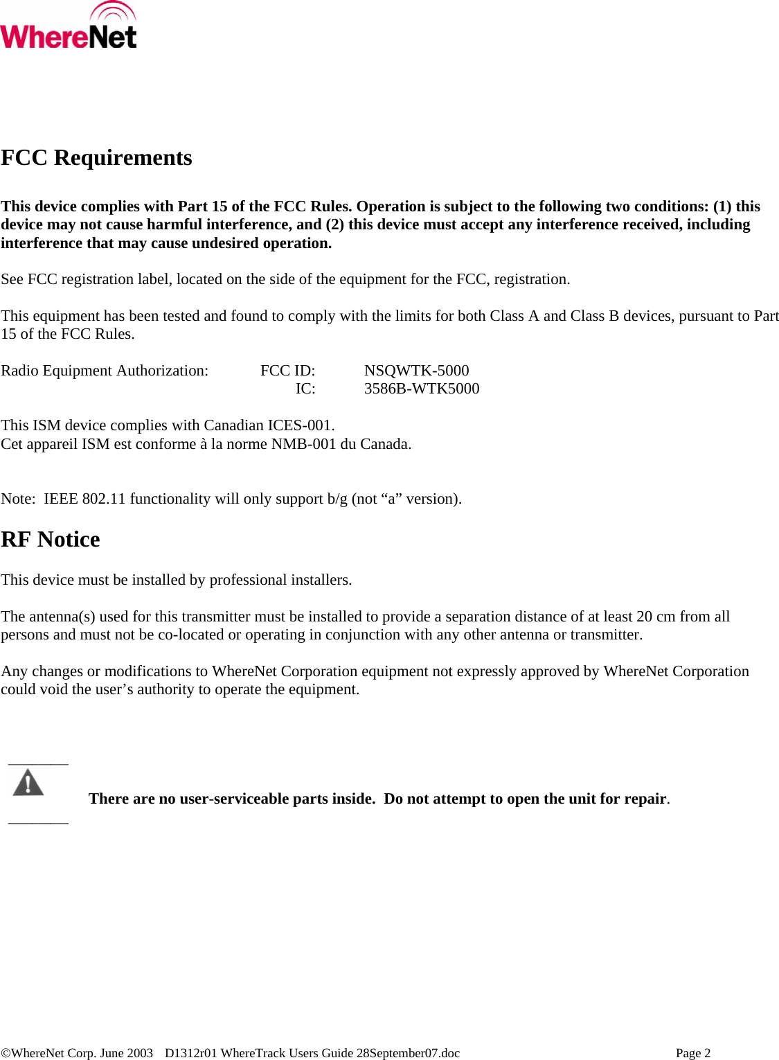 ©WhereNet Corp. June 2003  D1312r01 WhereTrack Users Guide 28September07.doc    Page 2  FCC Requirements  This device complies with Part 15 of the FCC Rules. Operation is subject to the following two conditions: (1) this device may not cause harmful interference, and (2) this device must accept any interference received, including interference that may cause undesired operation.  See FCC registration label, located on the side of the equipment for the FCC, registration.  This equipment has been tested and found to comply with the limits for both Class A and Class B devices, pursuant to Part 15 of the FCC Rules.  Radio Equipment Authorization:  FCC ID:  NSQWTK-5000                               IC:  3586B-WTK5000  This ISM device complies with Canadian ICES-001. Cet appareil ISM est conforme à la norme NMB-001 du Canada.   Note:  IEEE 802.11 functionality will only support b/g (not “a” version).  RF Notice  This device must be installed by professional installers.    The antenna(s) used for this transmitter must be installed to provide a separation distance of at least 20 cm from all persons and must not be co-located or operating in conjunction with any other antenna or transmitter.  Any changes or modifications to WhereNet Corporation equipment not expressly approved by WhereNet Corporation could void the user’s authority to operate the equipment.      There are no user-serviceable parts inside.  Do not attempt to open the unit for repair. ____________________