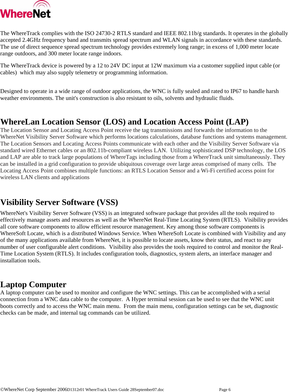    ©WhereNet Corp September 2006D1312r01 WhereTrack Users Guide 28September07.doc  Page 6  The WhereTrack complies with the ISO 24730-2 RTLS standard and IEEE 802.11b/g standards. It operates in the globally accepted 2.4GHz frequency band and transmits spread spectrum and WLAN signals in accordance with these standards. The use of direct sequence spread spectrum technology provides extremely long range; in excess of 1,000 meter locate range outdoors, and 300 meter locate range indoors.  The WhereTrack device is powered by a 12 to 24V DC input at 12W maximum via a customer supplied input cable (or cables)  which may also supply telemetry or programming information.  Designed to operate in a wide range of outdoor applications, the WNC is fully sealed and rated to IP67 to handle harsh weather environments. The unit&apos;s construction is also resistant to oils, solvents and hydraulic fluids.   WhereLan Location Sensor (LOS) and Location Access Point (LAP) The Location Sensor and Locating Access Point receive the tag transmissions and forwards the information to the WhereNet Visibility Server Software which performs locations calculations, database functions and systems management. The Location Sensors and Locating Access Points communicate with each other and the Visibility Server Software via standard wired Ethernet cables or an 802.11b-compliant wireless LAN.  Utilizing sophisticated DSP technology, the LOS and LAP are able to track large populations of WhereTags including those from a WhereTrack unit simultaneously. They can be installed in a grid configuration to provide ubiquitous coverage over large areas comprised of many cells.  The Locating Access Point combines multiple functions: an RTLS Location Sensor and a Wi-Fi certified access point for wireless LAN clients and applications   Visibility Server Software (VSS) WhereNet&apos;s Visibility Server Software (VSS) is an integrated software package that provides all the tools required to effectively manage assets and resources as well as the WhereNet Real-Time Locating System (RTLS).  Visibility provides all core software components to allow efficient resource management. Key among those software components is WhereSoft Locate, which is a distributed Windows Service. When WhereSoft Locate is combined with Visibility and any of the many applications available from WhereNet, it is possible to locate assets, know their status, and react to any number of user configurable alert conditions.  Visibility also provides the tools required to control and monitor the Real-Time Location System (RTLS). It includes configuration tools, diagnostics, system alerts, an interface manager and installation tools.    Laptop Computer A laptop computer can be used to monitor and configure the WNC settings. This can be accomplished with a serial connection from a WNC data cable to the computer.  A Hyper terminal session can be used to see that the WNC unit boots correctly and to access the WNC main menu.  From the main menu, configuration settings can be set, diagnostic checks can be made, and internal tag commands can be utilized.   