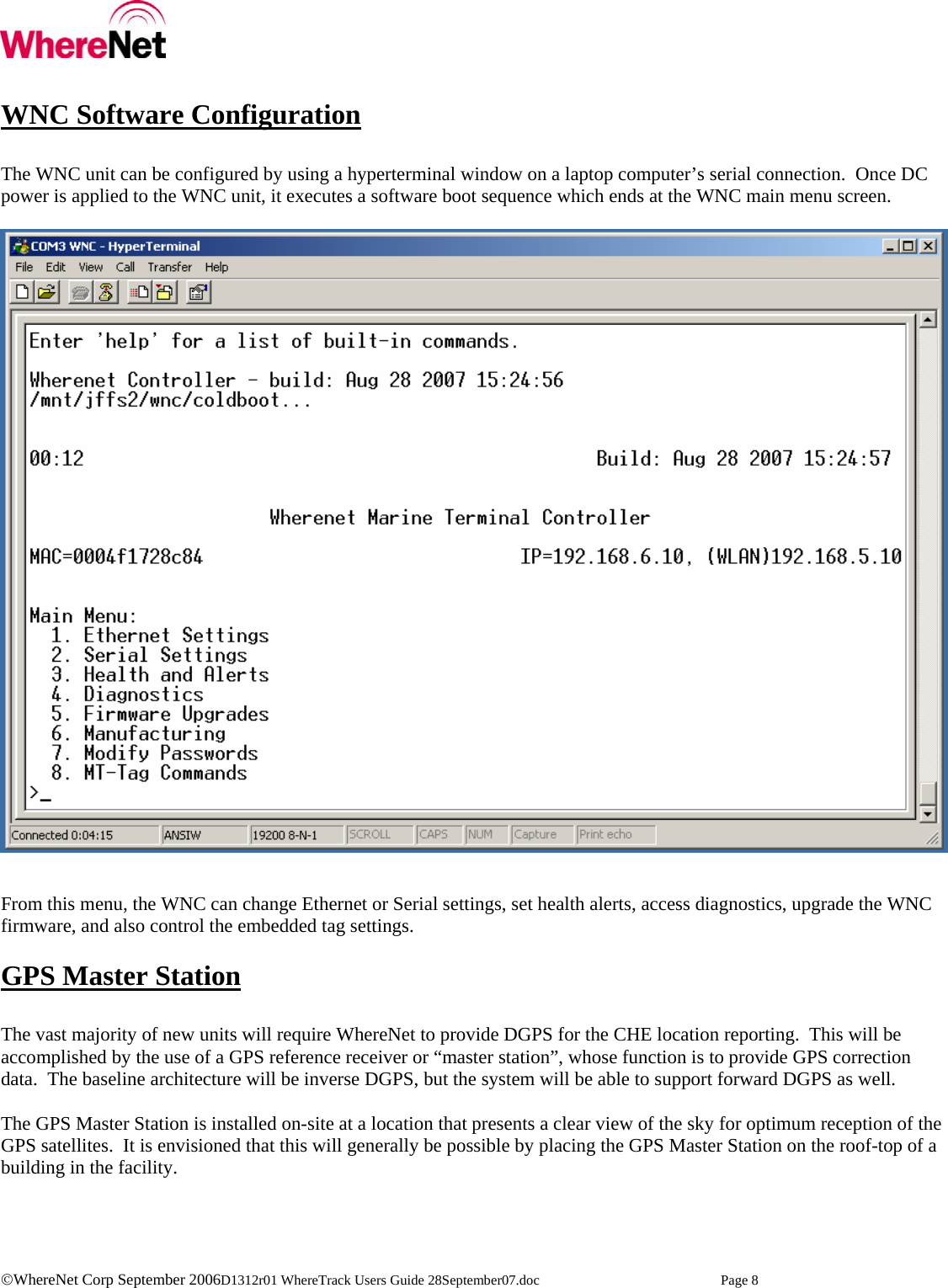    ©WhereNet Corp September 2006D1312r01 WhereTrack Users Guide 28September07.doc  Page 8  WNC Software Configuration  The WNC unit can be configured by using a hyperterminal window on a laptop computer’s serial connection.  Once DC power is applied to the WNC unit, it executes a software boot sequence which ends at the WNC main menu screen.     From this menu, the WNC can change Ethernet or Serial settings, set health alerts, access diagnostics, upgrade the WNC firmware, and also control the embedded tag settings.  GPS Master Station  The vast majority of new units will require WhereNet to provide DGPS for the CHE location reporting.  This will be accomplished by the use of a GPS reference receiver or “master station”, whose function is to provide GPS correction data.  The baseline architecture will be inverse DGPS, but the system will be able to support forward DGPS as well.  The GPS Master Station is installed on-site at a location that presents a clear view of the sky for optimum reception of the GPS satellites.  It is envisioned that this will generally be possible by placing the GPS Master Station on the roof-top of a building in the facility.  