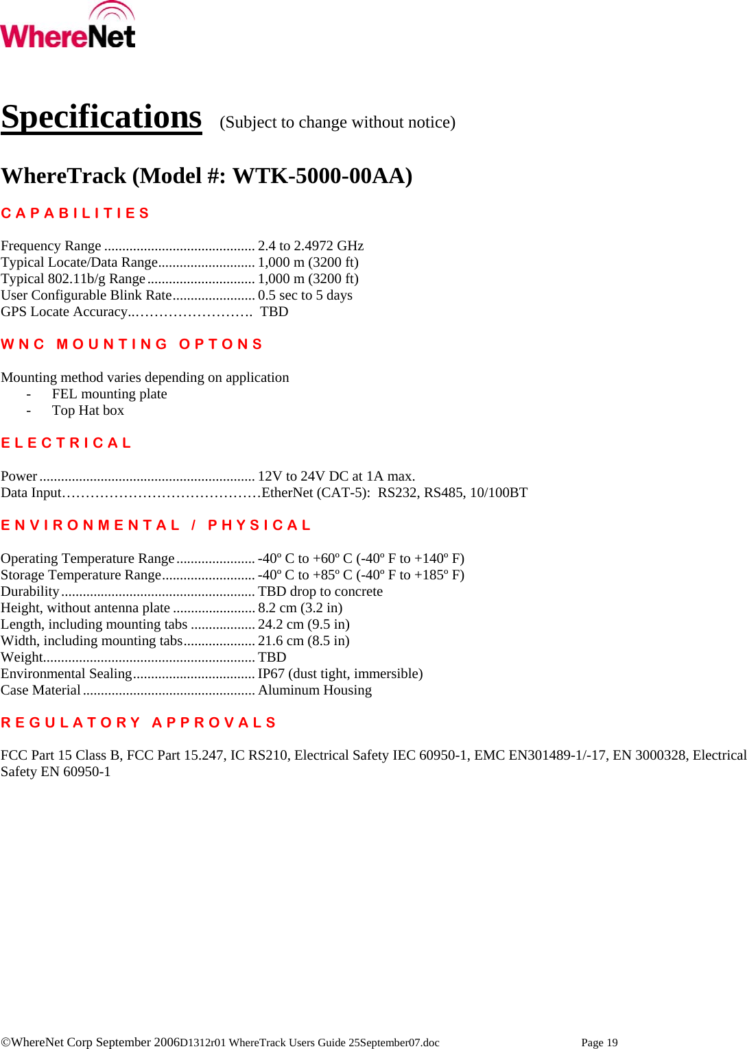    ©WhereNet Corp September 2006D1312r01 WhereTrack Users Guide 25September07.doc  Page 19   Specifications  (Subject to change without notice)  WhereTrack (Model #: WTK-5000-00AA)  CAPABILITIES  Frequency Range .......................................... 2.4 to 2.4972 GHz Typical Locate/Data Range........................... 1,000 m (3200 ft) Typical 802.11b/g Range.............................. 1,000 m (3200 ft) User Configurable Blink Rate....................... 0.5 sec to 5 days GPS Locate Accuracy..…………………….  TBD  WNC MOUNTING OPTONS  Mounting method varies depending on application - FEL mounting plate - Top Hat box  ELECTRICAL  Power............................................................ 12V to 24V DC at 1A max. Data Input……………………………………EtherNet (CAT-5):  RS232, RS485, 10/100BT  ENVIRONMENTAL / PHYSICAL  Operating Temperature Range...................... -40º C to +60º C (-40º F to +140º F) Storage Temperature Range.......................... -40º C to +85º C (-40º F to +185º F) Durability...................................................... TBD drop to concrete Height, without antenna plate ....................... 8.2 cm (3.2 in) Length, including mounting tabs .................. 24.2 cm (9.5 in) Width, including mounting tabs.................... 21.6 cm (8.5 in) Weight........................................................... TBD Environmental Sealing.................................. IP67 (dust tight, immersible) Case Material................................................ Aluminum Housing  REGULATORY APPROVALS  FCC Part 15 Class B, FCC Part 15.247, IC RS210, Electrical Safety IEC 60950-1, EMC EN301489-1/-17, EN 3000328, Electrical Safety EN 60950-1  