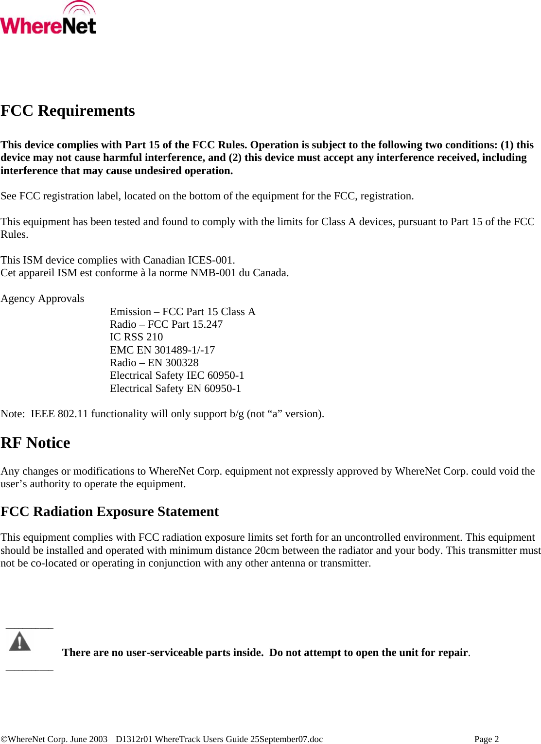  ©WhereNet Corp. June 2003  D1312r01 WhereTrack Users Guide 25September07.doc    Page 2  FCC Requirements  This device complies with Part 15 of the FCC Rules. Operation is subject to the following two conditions: (1) this device may not cause harmful interference, and (2) this device must accept any interference received, including interference that may cause undesired operation.  See FCC registration label, located on the bottom of the equipment for the FCC, registration.  This equipment has been tested and found to comply with the limits for Class A devices, pursuant to Part 15 of the FCC Rules.  This ISM device complies with Canadian ICES-001. Cet appareil ISM est conforme à la norme NMB-001 du Canada.  Agency Approvals   Emission – FCC Part 15 Class A       Radio – FCC Part 15.247    IC RSS 210       EMC EN 301489-1/-17    Radio – EN 300328 Electrical Safety IEC 60950-1    Electrical Safety EN 60950-1  Note:  IEEE 802.11 functionality will only support b/g (not “a” version).  RF Notice  Any changes or modifications to WhereNet Corp. equipment not expressly approved by WhereNet Corp. could void the user’s authority to operate the equipment.  FCC Radiation Exposure Statement  This equipment complies with FCC radiation exposure limits set forth for an uncontrolled environment. This equipment should be installed and operated with minimum distance 20cm between the radiator and your body. This transmitter must not be co-located or operating in conjunction with any other antenna or transmitter.       There are no user-serviceable parts inside.  Do not attempt to open the unit for repair. ________________________