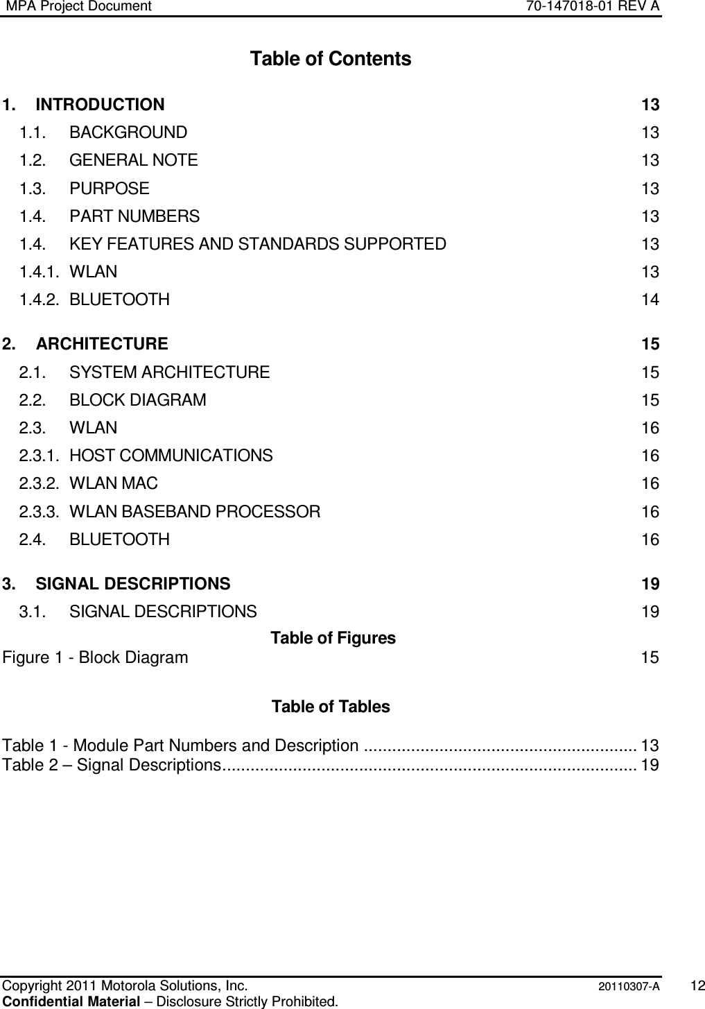  MPA Project Document  70-147018-01 REV A    Copyright 2011 Motorola Solutions, Inc.   20110307-A  12 Confidential Material – Disclosure Strictly Prohibited. Table of Contents 1. INTRODUCTION  13 1.1. BACKGROUND  13 1.2. GENERAL NOTE  13 1.3. PURPOSE  13 1.4. PART NUMBERS  13 1.4. KEY FEATURES AND STANDARDS SUPPORTED  13 1.4.1. WLAN  13 1.4.2. BLUETOOTH  14 2. ARCHITECTURE  15 2.1. SYSTEM ARCHITECTURE  15 2.2. BLOCK DIAGRAM  15 2.3. WLAN  16 2.3.1. HOST COMMUNICATIONS  16 2.3.2. WLAN MAC  16 2.3.3. WLAN BASEBAND PROCESSOR  16 2.4. BLUETOOTH  16 3. SIGNAL DESCRIPTIONS  19 3.1. SIGNAL DESCRIPTIONS  19  Table of Figures Figure 1 - Block Diagram  15  Table of Tables  Table 1 - Module Part Numbers and Description .......................................................... 13 Table 2 – Signal Descriptions........................................................................................ 19 