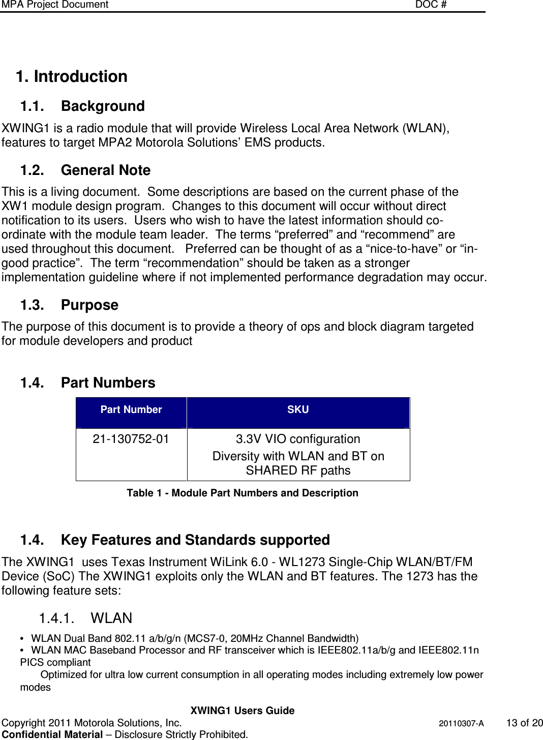MPA Project Document   DOC #    XWING1 Users Guide Copyright 2011 Motorola Solutions, Inc.   20110307-A  13 of 20 Confidential Material – Disclosure Strictly Prohibited. 1. Introduction 1.1.  Background XWING1 is a radio module that will provide Wireless Local Area Network (WLAN), features to target MPA2 Motorola Solutions’ EMS products. 1.2.  General Note This is a living document.  Some descriptions are based on the current phase of the XW1 module design program.  Changes to this document will occur without direct notification to its users.  Users who wish to have the latest information should co-ordinate with the module team leader.  The terms “preferred” and “recommend” are used throughout this document.   Preferred can be thought of as a “nice-to-have” or “in-good practice”.  The term “recommendation” should be taken as a stronger implementation guideline where if not implemented performance degradation may occur. 1.3.  Purpose The purpose of this document is to provide a theory of ops and block diagram targeted for module developers and product  1.4.  Part Numbers Part Number  SKU 21-130752-01  3.3V VIO configuration  Diversity with WLAN and BT on SHARED RF paths Table 1 - Module Part Numbers and Description  1.4.  Key Features and Standards supported The XWING1  uses Texas Instrument WiLink 6.0 - WL1273 Single-Chip WLAN/BT/FM Device (SoC) The XWING1 exploits only the WLAN and BT features. The 1273 has the following feature sets: 1.4.1.  WLAN  •  WLAN Dual Band 802.11 a/b/g/n (MCS7-0, 20MHz Channel Bandwidth) •  WLAN MAC Baseband Processor and RF transceiver which is IEEE802.11a/b/g and IEEE802.11n PICS compliant Optimized for ultra low current consumption in all operating modes including extremely low power modes 