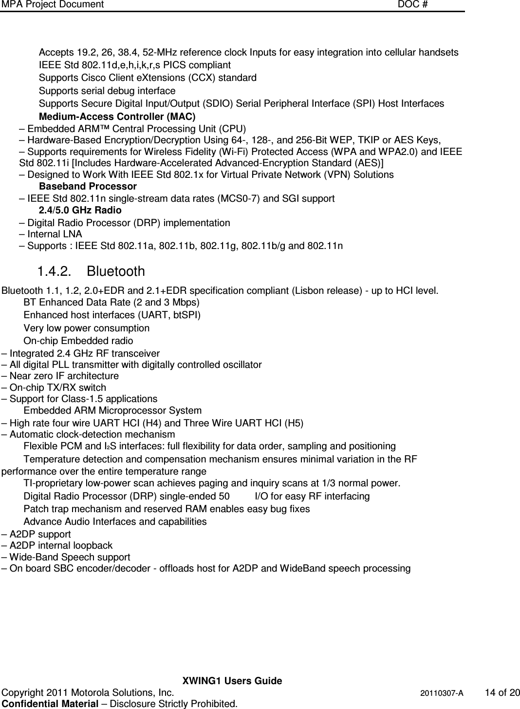 MPA Project Document   DOC #    XWING1 Users Guide Copyright 2011 Motorola Solutions, Inc.   20110307-A  14 of 20 Confidential Material – Disclosure Strictly Prohibited. Accepts 19.2, 26, 38.4, 52-MHz reference clock Inputs for easy integration into cellular handsets IEEE Std 802.11d,e,h,i,k,r,s PICS compliant Supports Cisco Client eXtensions (CCX) standard Supports serial debug interface Supports Secure Digital Input/Output (SDIO) Serial Peripheral Interface (SPI) Host Interfaces Medium-Access Controller (MAC) – Embedded ARM™ Central Processing Unit (CPU) – Hardware-Based Encryption/Decryption Using 64-, 128-, and 256-Bit WEP, TKIP or AES Keys, – Supports requirements for Wireless Fidelity (Wi-Fi) Protected Access (WPA and WPA2.0) and IEEE Std 802.11i [Includes Hardware-Accelerated Advanced-Encryption Standard (AES)] – Designed to Work With IEEE Std 802.1x for Virtual Private Network (VPN) Solutions Baseband Processor – IEEE Std 802.11n single-stream data rates (MCS0-7) and SGI support 2.4/5.0 GHz Radio – Digital Radio Processor (DRP) implementation – Internal LNA – Supports : IEEE Std 802.11a, 802.11b, 802.11g, 802.11b/g and 802.11n 1.4.2.  Bluetooth Bluetooth 1.1, 1.2, 2.0+EDR and 2.1+EDR specification compliant (Lisbon release) - up to HCI level. BT Enhanced Data Rate (2 and 3 Mbps) Enhanced host interfaces (UART, btSPI) Very low power consumption On-chip Embedded radio – Integrated 2.4 GHz RF transceiver – All digital PLL transmitter with digitally controlled oscillator – Near zero IF architecture – On-chip TX/RX switch – Support for Class-1.5 applications Embedded ARM Microprocessor System – High rate four wire UART HCI (H4) and Three Wire UART HCI (H5) – Automatic clock-detection mechanism Flexible PCM and I2S interfaces: full flexibility for data order, sampling and positioning Temperature detection and compensation mechanism ensures minimal variation in the RF performance over the entire temperature range TI-proprietary low-power scan achieves paging and inquiry scans at 1/3 normal power. Digital Radio Processor (DRP) single-ended 50  I/O for easy RF interfacing Patch trap mechanism and reserved RAM enables easy bug fixes Advance Audio Interfaces and capabilities – A2DP support – A2DP internal loopback – Wide-Band Speech support – On board SBC encoder/decoder - offloads host for A2DP and WideBand speech processing 