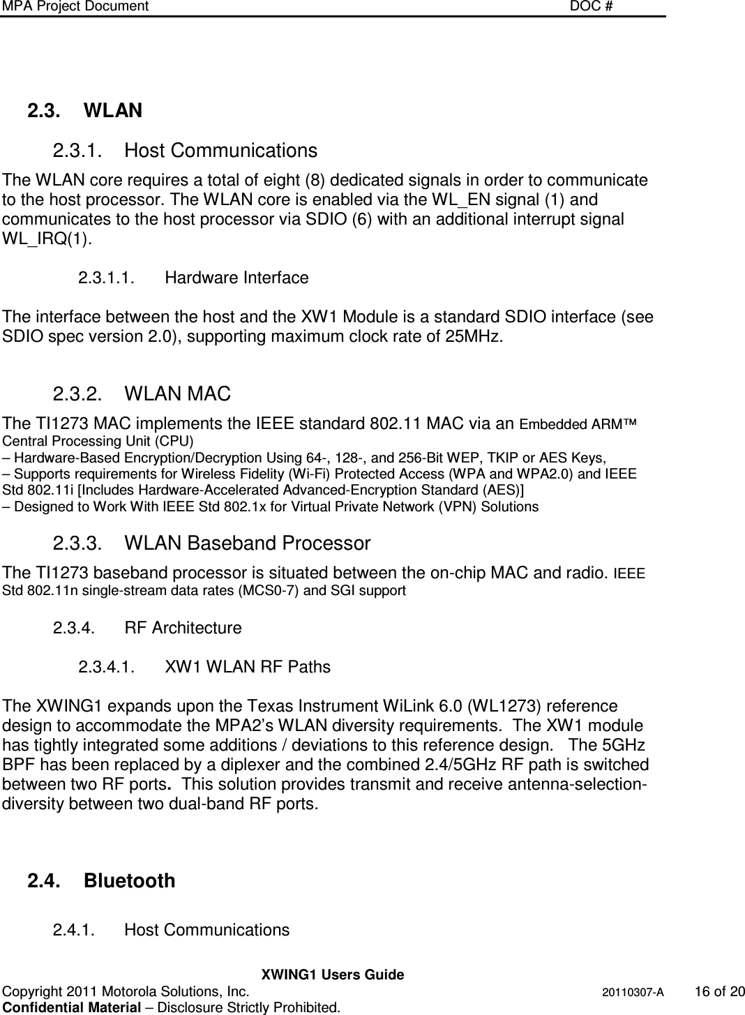MPA Project Document   DOC #    XWING1 Users Guide Copyright 2011 Motorola Solutions, Inc.   20110307-A  16 of 20 Confidential Material – Disclosure Strictly Prohibited.  2.3.  WLAN 2.3.1.  Host Communications The WLAN core requires a total of eight (8) dedicated signals in order to communicate to the host processor. The WLAN core is enabled via the WL_EN signal (1) and communicates to the host processor via SDIO (6) with an additional interrupt signal WL_IRQ(1).  2.3.1.1.  Hardware Interface  The interface between the host and the XW1 Module is a standard SDIO interface (see SDIO spec version 2.0), supporting maximum clock rate of 25MHz.  2.3.2.  WLAN MAC The TI1273 MAC implements the IEEE standard 802.11 MAC via an Embedded ARM™ Central Processing Unit (CPU) – Hardware-Based Encryption/Decryption Using 64-, 128-, and 256-Bit WEP, TKIP or AES Keys, – Supports requirements for Wireless Fidelity (Wi-Fi) Protected Access (WPA and WPA2.0) and IEEE Std 802.11i [Includes Hardware-Accelerated Advanced-Encryption Standard (AES)] – Designed to Work With IEEE Std 802.1x for Virtual Private Network (VPN) Solutions 2.3.3.  WLAN Baseband Processor The TI1273 baseband processor is situated between the on-chip MAC and radio. IEEE Std 802.11n single-stream data rates (MCS0-7) and SGI support  2.3.4.  RF Architecture  2.3.4.1.  XW1 WLAN RF Paths  The XWING1 expands upon the Texas Instrument WiLink 6.0 (WL1273) reference design to accommodate the MPA2’s WLAN diversity requirements.  The XW1 module has tightly integrated some additions / deviations to this reference design.   The 5GHz BPF has been replaced by a diplexer and the combined 2.4/5GHz RF path is switched between two RF ports.  This solution provides transmit and receive antenna-selection-diversity between two dual-band RF ports.    2.4.  Bluetooth  2.4.1.  Host Communications  