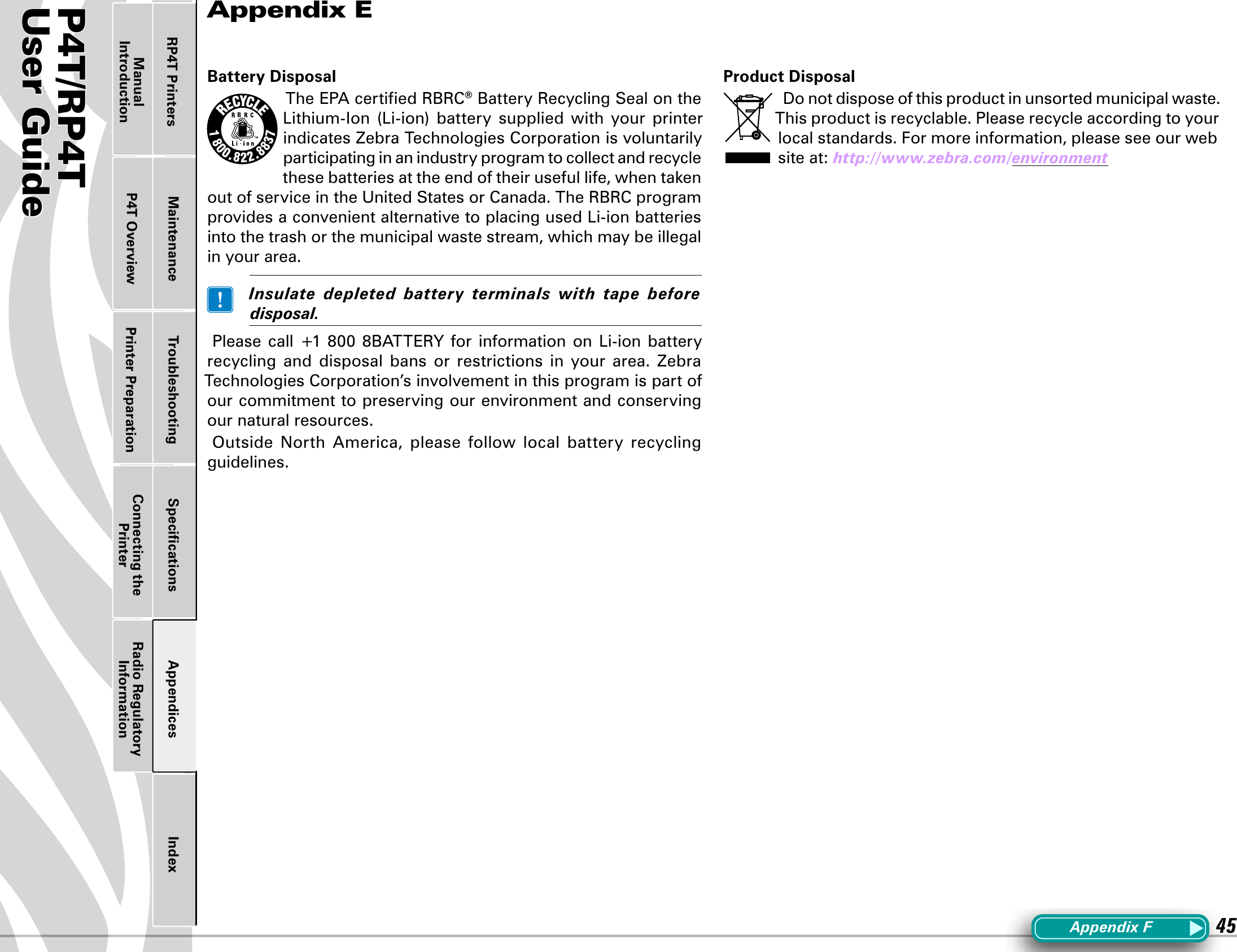 P4T/RP4TUser Guide 45Printer Preparation Connecting the PrinterRadio Regulatory InformationRP4T Printers Maintenance Troubleshooting Speciﬁcations Appendices IndexP4T OverviewManual IntroductionBattery DisposalThe EPA certiﬁed RBRC® Battery Recycling Seal on the Lithium-Ion (Li-ion) battery supplied with your printerindicates Zebra Technologies Corporation is voluntarily participating in an industry program to collect and recycle thesebatteriesattheendoftheirusefullife,whentakenout of service in the United States or Canada. The RBRC program providesaconvenientalternativetoplacingusedLi-ionbatteriesinto the trash or the municipal waste stream, which may be illegal in your area. Insulate depleted battery terminals with tape beforedisposal.Please call +1 800 8BATTERY for information on Li-ion batteryrecycling  and  disposal  bans  or  restrictions  in  your  area.  Zebra Technologies Corporation’s involvement in this program is part of our commitment to preserving our environment and conserving our natural resources.Outside  North  America,  please  follow  local  battery  recycling guidelines.Product DisposalDonotdisposeofthisproductinunsortedmunicipalwaste.This product is recyclable. Please recycle according to your local standards. For more information, please see our web site at: http://www.zebra.com/environmentAppendix EAppendixF