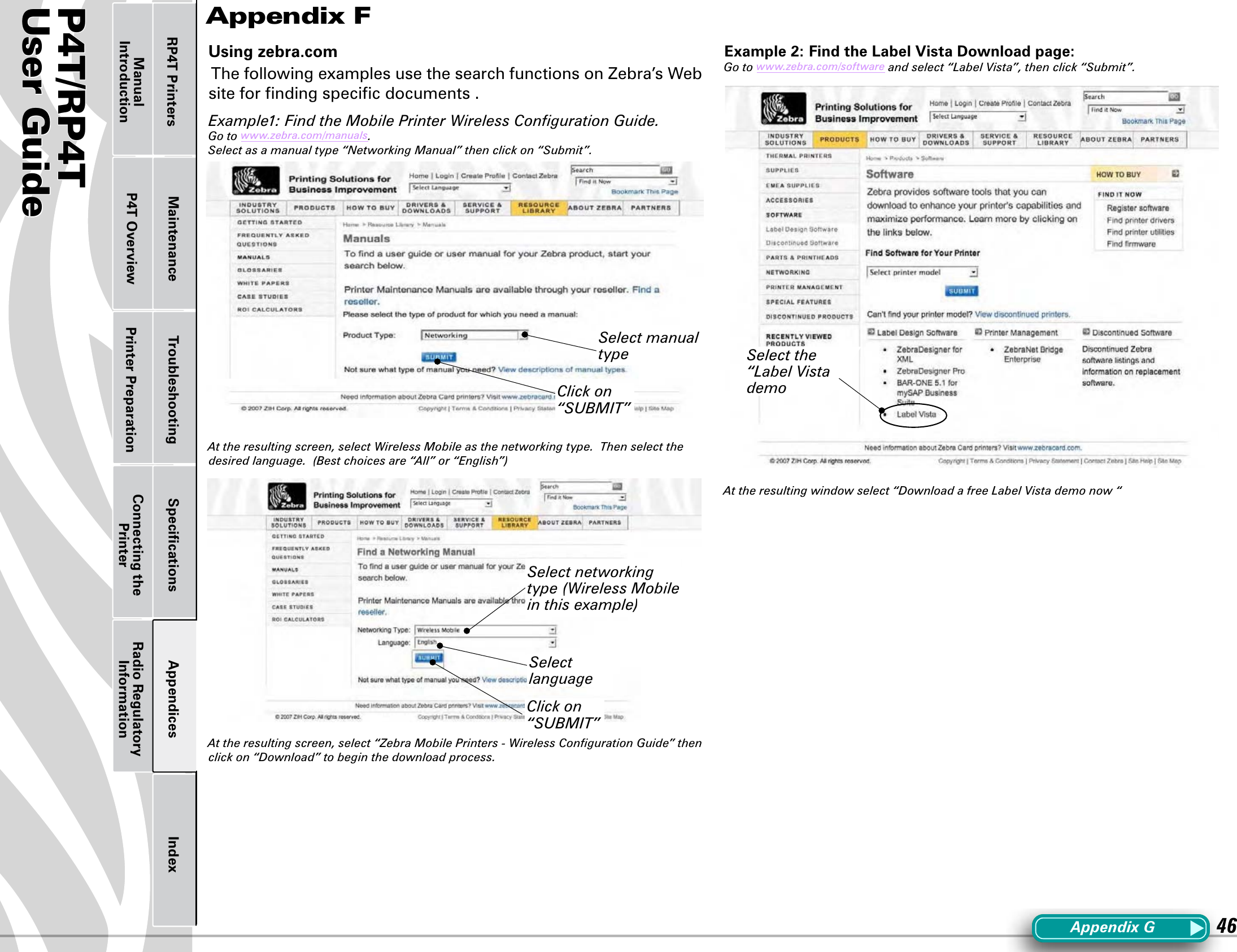 P4T/RP4TUser Guide 46Printer Preparation Connecting the PrinterRadio Regulatory InformationRP4T Printers Maintenance Troubleshooting Speciﬁcations Appendices IndexP4T OverviewManual IntroductionUsing zebra.comThe following examples use the search functions on Zebra’s Web site for ﬁnding speciﬁc documents .  Example1: Find the Mobile Printer Wireless Conﬁguration Guide.Go to www.zebra.com/manuals.Select as a manual type “Networking Manual” then click on “Submit”.At the resulting screen, select Wireless Mobile as the networking type.  Then select the desired language.  (Best choices are “All” or “English”) At the resulting screen, select “Zebra Mobile Printers - Wireless Conﬁguration Guide” then click on “Download” to begin the download process.Example 2: Find the Label Vista Download page:Go to www.zebra.com/software and select “Label Vista”, then click “Submit”.At the resulting window select “Download a free Label Vista demo now “Appendix FAppendixGSelect manual typeClick on “SUBMIT”Select networking type (Wireless Mobile in this example)Click on “SUBMIT”Select languageSelect the “Label Vista demo