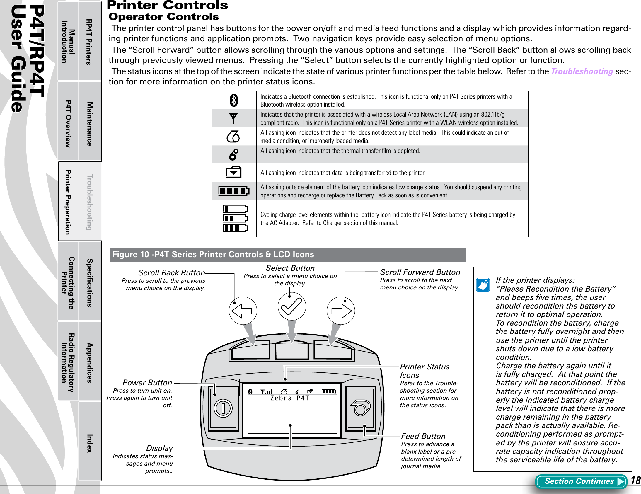 P4T/RP4TUser Guide 18Printer Preparation Connecting the PrinterRadio Regulatory InformationRP4T Printers Maintenance Troubleshooting Speciﬁcations Appendices IndexP4T OverviewManual IntroductionPrinter ControlsOperator ControlsThe printer control panel has buttons for the power on/off and media feed functions and a display which provides information regard-ing printer functions and application prompts.  Two navigation keys provide easy selection of menu options.The “Scroll Forward” button allows scrolling through the various options and settings.  The “Scroll Back” button allows scrolling back through previously viewed menus.  Pressing the “Select” button selects the currently highlighted option or function.The status icons at the top of the screen indicate the state of various printer functions per the table below.  Refer to the Troubleshooting sec-tion for more information on the printer status icons.Indicates a Bluetooth connection is established. This icon is functional only on P4T Series printers with a Bluetooth wireless option installed.Indicates that the printer is associated with a wireless Local Area Network (LAN) using an 802.11b/g compliant radio.  This icon is functional only on a P4T Series printer with a WLAN wireless option installed.A ﬂashing icon indicates that the printer does not detect any label media.  This could indicate an out of media condition, or improperly loaded media.A ﬂashing icon indicates that the thermal transfer ﬁlm is depleted.A ﬂashing icon indicates that data is being transferred to the printer.A ﬂashing outside element of the battery icon indicates low charge status.  You should suspend any printing operations and recharge or replace the Battery Pack as soon as is convenient. Cycling charge level elements within the  battery icon indicate the P4T Series battery is being charged by the AC Adapter.  Refer to Charger section of this manual.Section Continues  If the printer displays: “Please Recondition the Battery” and beeps ﬁve times, the user should recondition the battery to return it to optimal operation.  To recondition the battery, charge the battery fully overnight and then use the printer until the printer shuts down due to a low battery condition.    Charge the battery again until it is fully charged.  At that point the battery will be reconditioned.  If the battery is not reconditioned prop-erly the indicated battery charge level will indicate that there is more charge remaining in the battery pack than is actually available. Re-conditioning performed as prompt-ed by the printer will ensure accu-rate capacity indication throughout the serviceable life of the battery. Figure 10 -P4T Series Printer Controls &amp; LCD IconsScroll Forward ButtonPress to scroll to the next menu choice on the display.Feed ButtonPress to advance a blank label or a pre-determined length of journal media.Power ButtonPress to turn unit on.  Press again to turn unit off.Scroll Back ButtonPress to scroll to the previous menu choice on the display..DisplayIndicates status mes-sages and menu prompts..Printer Status IconsRefer to the Trouble-shooting section for more information on the status icons.Select ButtonPress to select a menu choice on the display.