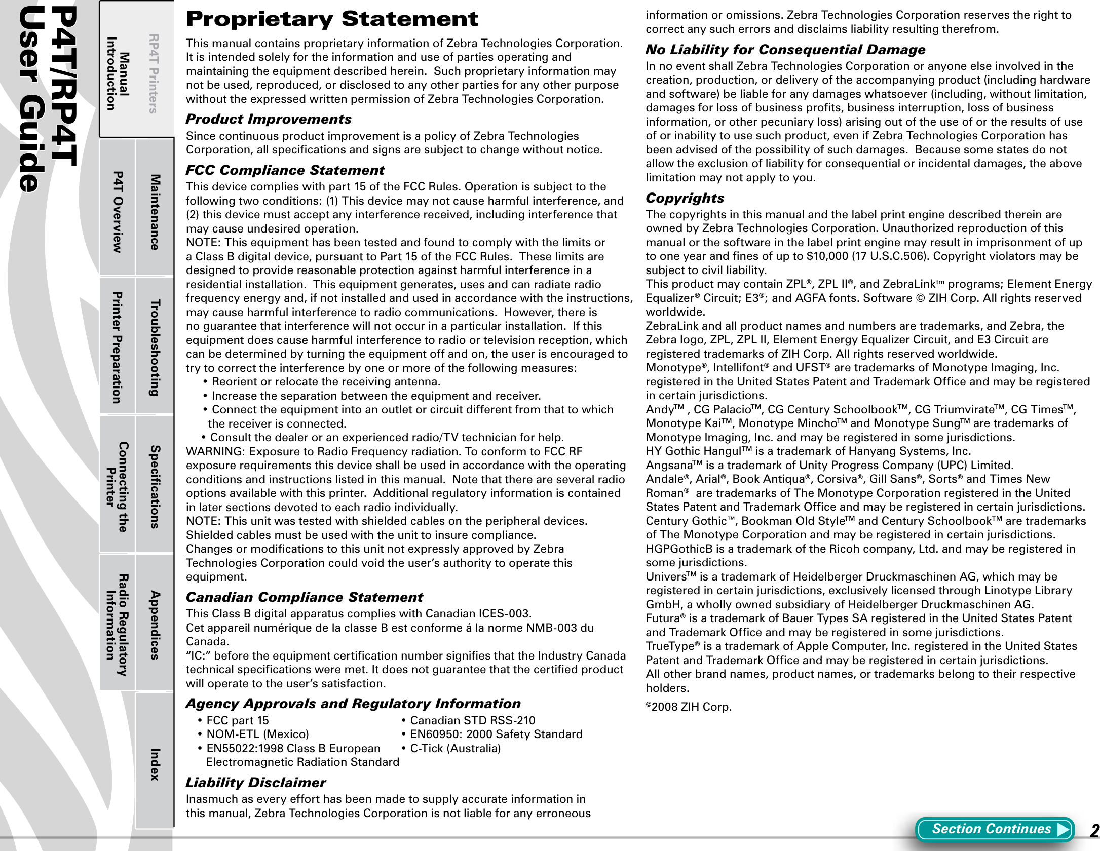 P4T/RP4TUser Guide 2P4T OverviewManual Introduction Printer Preparation Connecting the PrinterRadio Regulatory InformationRP4T Printers Maintenance Troubleshooting Speciﬁcations Appendices IndexProprietary StatementThis manual contains proprietary information of Zebra Technologies Corporation.  It is intended solely for the information and use of parties operating and maintaining the equipment described herein.  Such proprietary information may not be used, reproduced, or disclosed to any other parties for any other purpose without the expressed written permission of Zebra Technologies Corporation.Product ImprovementsSince continuous product improvement is a policy of Zebra Technologies Corporation, all speciﬁcations and signs are subject to change without notice.FCC Compliance StatementThis device complies with part 15 of the FCC Rules. Operation is subject to the following two conditions: (1) This device may not cause harmful interference, and (2) this device must accept any interference received, including interference that may cause undesired operation. NOTE: This equipment has been tested and found to comply with the limits or a Class B digital device, pursuant to Part 15 of the FCC Rules.  These limits are designed to provide reasonable protection against harmful interference in a residential installation.  This equipment generates, uses and can radiate radio frequency energy and, if not installed and used in accordance with the instructions, may cause harmful interference to radio communications.  However, there is no guarantee that interference will not occur in a particular installation.  If this equipment does cause harmful interference to radio or television reception, which can be determined by turning the equipment off and on, the user is encouraged to try to correct the interference by one or more of the following measures: •Reorientorrelocatethereceivingantenna. •Increasetheseparationbetweentheequipmentandreceiver. •Connecttheequipmentintoanoutletorcircuitdifferentfromthattowhichthe receiver is connected. •Consultthedealeroranexperiencedradio/TVtechnicianforhelp.WARNING: Exposure to Radio Frequency radiation. To conform to FCC RF exposure requirements this device shall be used in accordance with the operating conditions and instructions listed in this manual.  Note that there are several radio options available with this printer.  Additional regulatory information is contained in later sections devoted to each radio individually.NOTE: This unit was tested with shielded cables on the peripheral devices.  Shielded cables must be used with the unit to insure compliance.Changes or modiﬁcations to this unit not expressly approved by Zebra Technologies Corporation could void the user’s authority to operate this equipment.Canadian Compliance StatementThis Class B digital apparatus complies with Canadian ICES-003.Cet appareil numérique de la classe B est conforme á la norme NMB-003 du Canada.“IC:” before the equipment certiﬁcation number signiﬁes that the Industry Canada technical speciﬁcations were met. It does not guarantee that the certiﬁed product will operate to the user’s satisfaction.Agency Approvals and Regulatory Information •FCCpart15 •CanadianSTDRSS-210 •NOM-ETL(Mexico) •EN60950:2000SafetyStandard •EN55022:1998ClassBEuropean •C-Tick(Australia)    Electromagnetic Radiation StandardLiability DisclaimerInasmuch as every effort has been made to supply accurate information in this manual, Zebra Technologies Corporation is not liable for any erroneous information or omissions. Zebra Technologies Corporation reserves the right to correct any such errors and disclaims liability resulting therefrom.No Liability for Consequential DamageIn no event shall Zebra Technologies Corporation or anyone else involved in the creation, production, or delivery of the accompanying product (including hardware and software) be liable for any damages whatsoever (including, without limitation, damages for loss of business proﬁts, business interruption, loss of business information, or other pecuniary loss) arising out of the use of or the results of use of or inability to use such product, even if Zebra Technologies Corporation has been advised of the possibility of such damages.  Because some states do not allow the exclusion of liability for consequential or incidental damages, the above limitation may not apply to you.CopyrightsThe copyrights in this manual and the label print engine described therein are owned by Zebra Technologies Corporation. Unauthorized reproduction of this manual or the software in the label print engine may result in imprisonment of up tooneyearandnesofupto$10,000(17U.S.C.506).Copyrightviolatorsmaybesubject to civil liability.ThisproductmaycontainZPL®,ZPLII®,andZebraLinktm programs; Element Energy Equalizer® Circuit; E3®; and AGFA fonts. Software © ZIH Corp. All rights reserved worldwide.ZebraLinkandallproductnamesandnumbersaretrademarks,andZebra,theZebralogo,ZPL,ZPLII,ElementEnergyEqualizerCircuit,andE3CircuitareregisteredtrademarksofZIHCorp.Allrightsreservedworldwide.Monotype®, Intellifont® and UFST®aretrademarksofMonotypeImaging,Inc.registeredintheUnitedStatesPatentandTrademarkOfceandmayberegisteredin certain jurisdictions. AndyTM , CG PalacioTM,CGCenturySchoolbookTM, CG TriumvirateTM, CG TimesTM, Monotype KaiTM, Monotype MinchoTM and Monotype SungTMaretrademarksofMonotype Imaging, Inc. and may be registered in some jurisdictions. HY Gothic HangulTMisatrademarkofHanyangSystems,Inc.AngsanaTMisatrademarkofUnityProgressCompany(UPC)Limited.Andale®, Arial®,BookAntiqua®, Corsiva®, Gill Sans®, Sorts® and Times New Roman®aretrademarksofTheMonotypeCorporationregisteredintheUnitedStatesPatentandTrademarkOfceandmayberegisteredincertainjurisdictions.CenturyGothic™,BookmanOldStyleTMandCenturySchoolbookTMaretrademarksof The Monotype Corporation and may be registered in certain jurisdictions. HGPGothicBisatrademarkoftheRicohcompany,Ltd.andmayberegisteredinsome jurisdictions.UniversTMisatrademarkofHeidelbergerDruckmaschinenAG,whichmayberegisteredincertainjurisdictions,exclusivelylicensedthroughLinotypeLibraryGmbH,awhollyownedsubsidiaryofHeidelbergerDruckmaschinenAG.Futura®isatrademarkofBauerTypesSAregisteredintheUnitedStatesPatentandTrademarkOfceandmayberegisteredinsomejurisdictions.TrueType®isatrademarkofAppleComputer,Inc.registeredintheUnitedStatesPatentandTrademarkOfceandmayberegisteredincertainjurisdictions.Allotherbrandnames,productnames,ortrademarksbelongtotheirrespectiveholders.©2008ZIHCorp.Section Continues