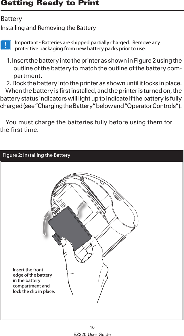10EZ320 User GuideGetting Ready to PrintBatteryInstalling and Removing the Battery   Important • Batteries are shipped partially charged.  Remove any protective packaging from new battery packs prior to use.1. Insert the battery into the printer as shown in Figure 2 using the outline of the battery to match the outline of the battery com-partment.2. Rock the battery into the printer as shown until it locks in place.When the battery is first installed, and the printer is turned on, the battery status indicators will light up to indicate if the battery is fully charged (see “Charging the Battery” below and “Operator Controls”). You must charge the batteries fully before using them for the first time.  Figure 2: Installing the BatteryInsert the front edge of the battery in the battery compartment and lock the clip in place.