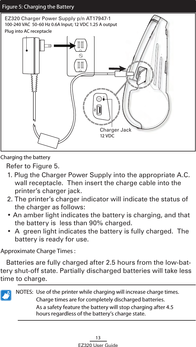13EZ320 User GuideCharging the batteryRefer to Figure 5.  1. Plug the Charger Power Supply into the appropriate A.C. wall receptacle.  Then insert the charge cable into the printer’s charger jack.2. The printer’s charger indicator will indicate the status of the charger as follows:• An amber light indicates the battery is charging, and that the battery is  less than 90% charged.•  A  green light indicates the battery is fully charged.  The battery is ready for use.Approximate Charge Times :Batteries are fully charged after 2.5 hours from the low-bat-tery shut-off state. Partially discharged batteries will take less time to charge.  NOTES:  Use of the printer while charging will increase charge times.      Charge times are for completely discharged batteries.  As a safety feature the battery will stop charging after 4.5 hours regardless of the battery’s charge state.Charger Jack12 VDCFigure 5: Charging the BatteryEZ320 Charger Power Supply p/n AT17947-1100-240 VAC  50-60 Hz 0.6A Input; 12 VDC 1.25 A output Plug into AC receptacle 