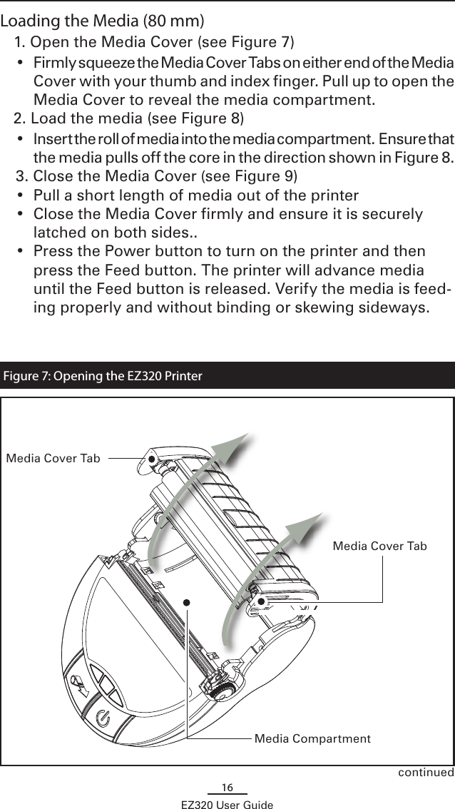 16EZ320 User GuideLoading the Media (80 mm)1. Open the Media Cover (see Figure 7)  •  Firmly squeeze the Media Cover Tabs on either end of the Media Cover with your thumb and index finger. Pull up to open the Media Cover to reveal the media compartment.2. Load the media (see Figure 8)•  Insert the roll of media into the media compartment.  Ensure that the media pulls off the core in the direction shown in Figure 8.  3. Close the Media Cover (see Figure 9)  •  Pull a short length of media out of the printer•  Close the Media Cover firmly and ensure it is securely latched on both sides..•  Press the Power button to turn on the printer and then press the Feed button. The printer will advance media  until the Feed button is released. Verify the media is feed-ing properly and without binding or skewing sideways.Figure 7: Opening the EZ320 PrintercontinuedMedia CompartmentMedia Cover TabMedia Cover Tab