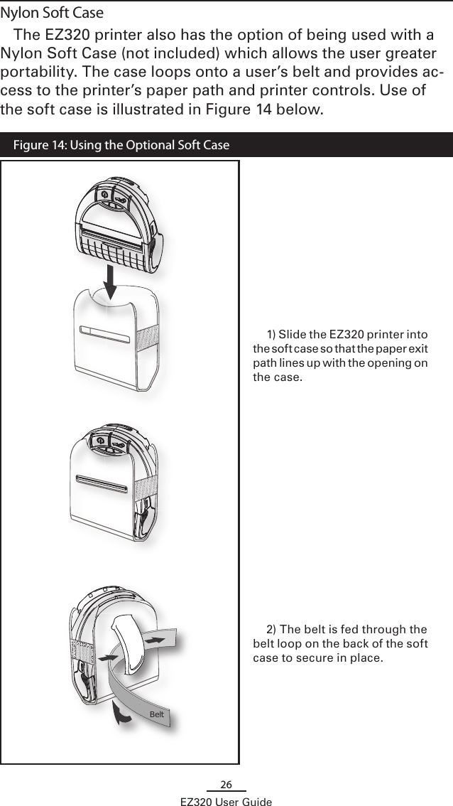 26EZ320 User GuideNylon Soft CaseThe EZ320 printer also has the option of being used with a Nylon Soft Case (not included) which allows the user greater portability. The case loops onto a user’s belt and provides ac-cess to the printer’s paper path and printer controls. Use of the soft case is illustrated in Figure 14 below.  Figure 14: Using the Optional Soft Case      Belt 1) Slide the EZ320 printer into the soft case so that the paper exit path lines up with the opening on the case.2) The belt is fed through the belt loop on the back of the soft case to secure in place. 