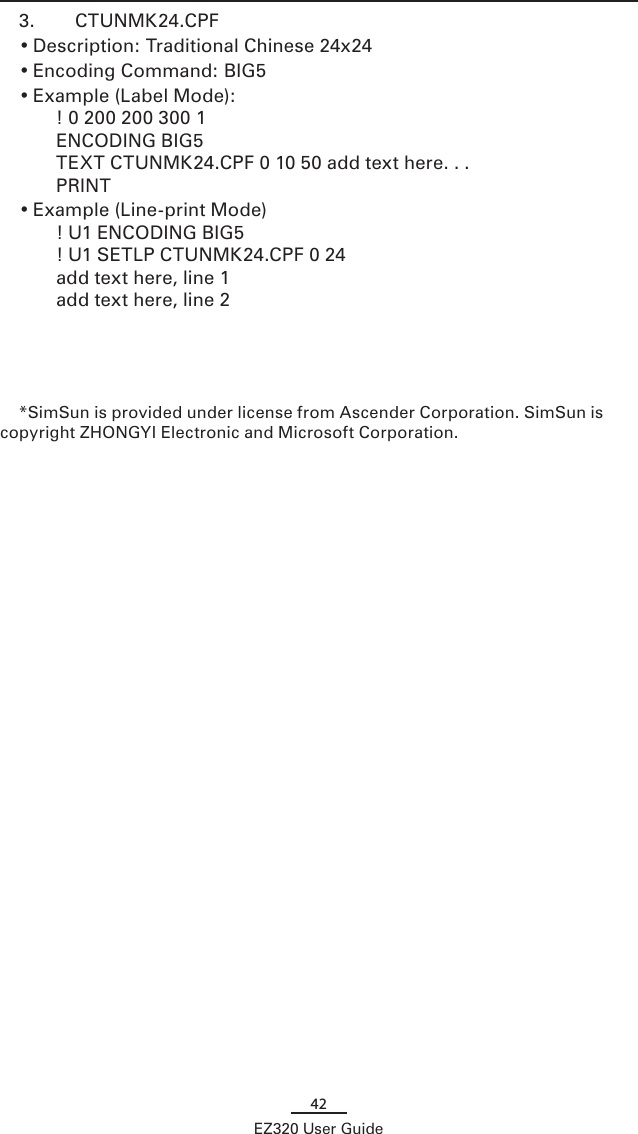 42EZ320 User Guide3.  CTUNMK24.CPF• Description: Traditional Chinese 24x24• Encoding Command: BIG5• Example (Label Mode):  ! 0 200 200 300 1 ENCODING BIG5 TEXT CTUNMK24.CPF 0 10 50 add text here. . . PRINT• Example (Line-print Mode) ! U1 ENCODING BIG5 ! U1 SETLP CTUNMK24.CPF 0 24 add text here, line 1 add text here, line 2*SimSun is provided under license from Ascender Corporation. SimSun is copyright ZHONGYI Electronic and Microsoft Corporation.