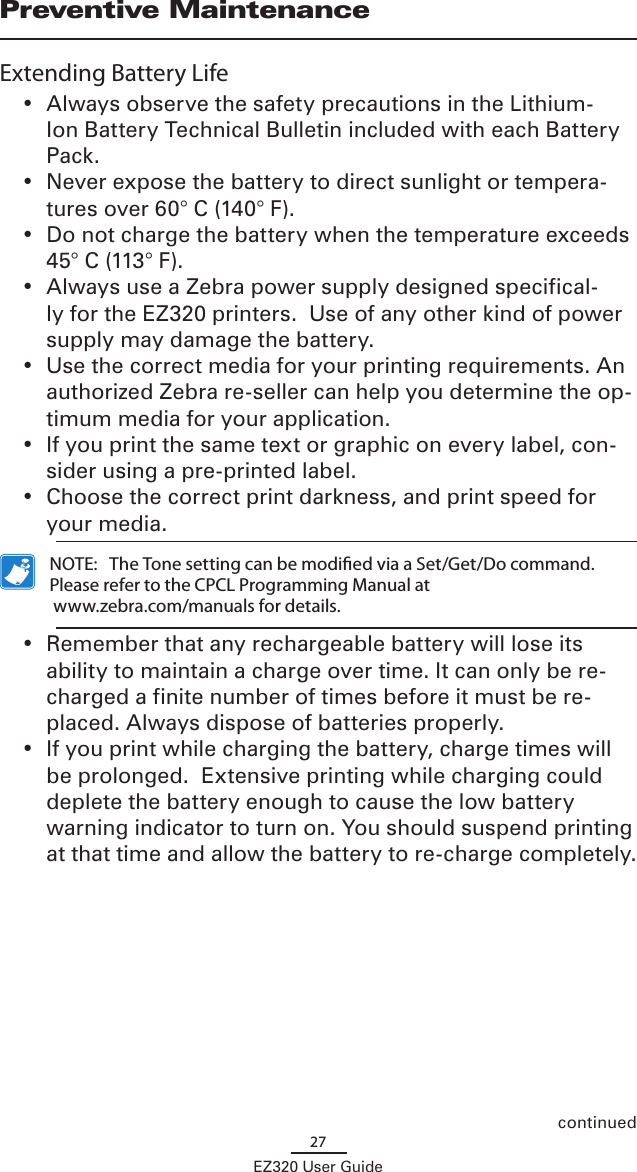 27EZ320 User GuidePreventive MaintenanceExtending Battery Life•  Always observe the safety precautions in the Lithium-Ion Battery Technical Bulletin included with each Battery Pack. •  Never expose the battery to direct sunlight or tempera-tures over 60° C (140° F).•  Do not charge the battery when the temperature exceeds  45° C (113° F).•  Always use a Zebra power supply designed specifical-ly for the EZ320 printers.  Use of any other kind of power supply may damage the battery.•  Use the correct media for your printing requirements. An authorized Zebra re-seller can help you determine the op-timum media for your application.•  If you print the same text or graphic on every label, con-sider using a pre-printed label.•  Choose the correct print darkness, and print speed for your media.  NOTE:   The Tone setting can be modied via a Set/Get/Do command. Please refer to the CPCL Programming Manual at  www.zebra.com/manuals for details.•  Remember that any rechargeable battery will lose its ability to maintain a charge over time. It can only be re-charged a finite number of times before it must be re-placed. Always dispose of batteries properly.  •  If you print while charging the battery, charge times will be prolonged.  Extensive printing while charging could deplete the battery enough to cause the low battery warning indicator to turn on. You should suspend printing at that time and allow the battery to re-charge completely.continued