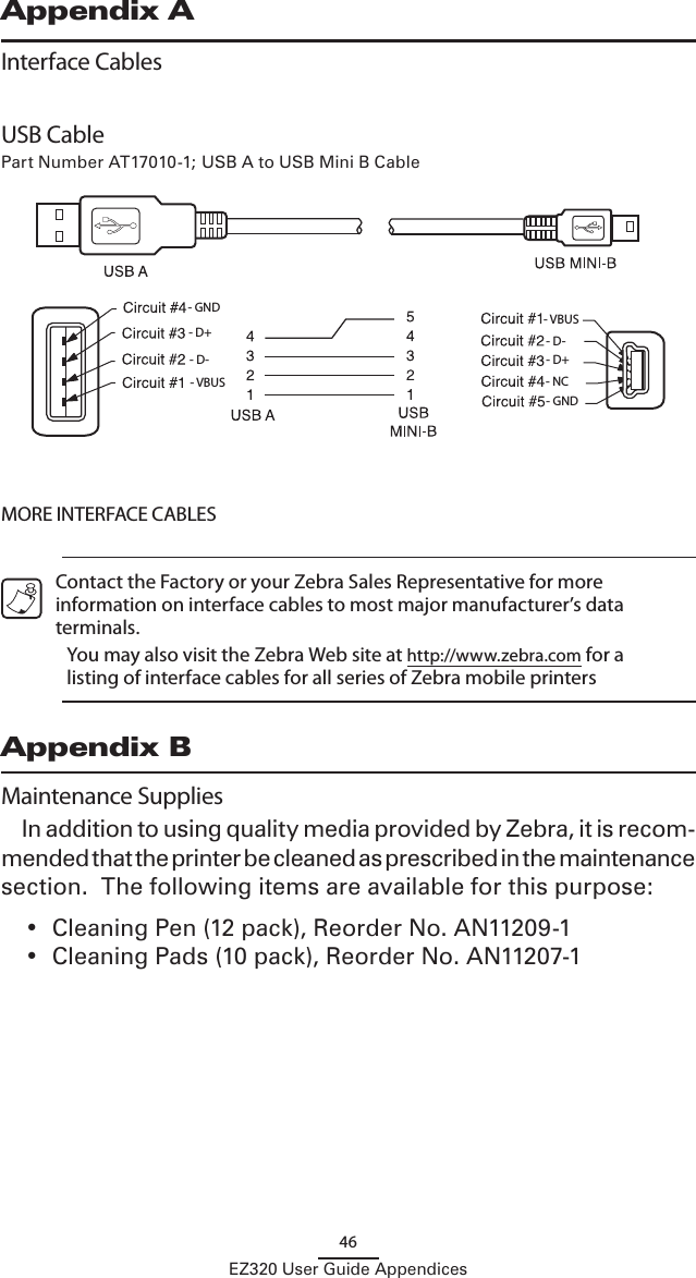 46EZ320 User Guide AppendicesAppendix AInterface Cables- GND- D+- D-- VBUS - VBUS- D-- D+- NC- GNDUSB CablePart Number AT17010-1; USB A to USB Mini B Cable MORE INTERFACE CABLES   Contact the Factory or your Zebra Sales Representative for more information on interface cables to most major manufacturer’s data terminals.  You may also visit the Zebra Web site at http://www.zebra.com for a listing of interface cables for all series of Zebra mobile printersAppendix BMaintenance SuppliesIn addition to using quality media provided by Zebra, it is recom-mended that the printer be cleaned as prescribed in the maintenance section.  The following items are available for this purpose:•  Cleaning Pen (12 pack), Reorder No. AN11209-1•  Cleaning Pads (10 pack), Reorder No. AN11207-1 