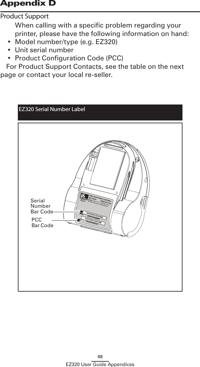 48EZ320 User Guide AppendicesAppendix DProduct Support  When calling with a specific problem regarding your printer, please have the following information on hand:•  Model number/type (e.g. EZ320)•  Unit serial number•  Product Configuration Code (PCC)For Product Support Contacts, see the table on the next page or contact your local re-seller.Zebra Technologies Corporation EZ3207,4V 15AThis product is covered by one or more Zebra US patents.Made in China中PLACE BAR CODE HEREPLACE BAR CODE HERE序列号:XXEZSYYWWNNNNXXX-XXXXXXXX-XXPCC:EZ320 Serial Number Label Serial Number Bar CodePCC Bar Code