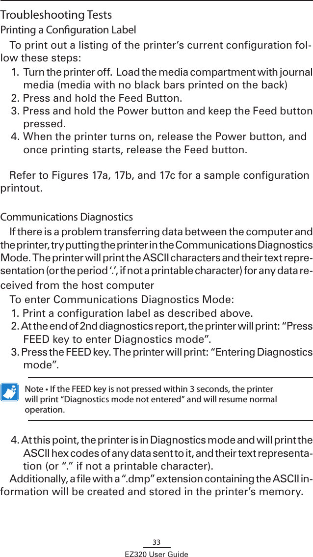 33EZ320 User GuideTroubleshooting TestsPrinting a Conguration LabelTo print out a listing of the printer’s current configuration fol-low these steps:1. Turn the printer off.  Load the media compartment with journal media (media with no black bars printed on the back)2. Press and hold the Feed Button.3. Press and hold the Power button and keep the Feed button pressed.  4. When the printer turns on, release the Power button, and once printing starts, release the Feed button.  Refer to Figures 17a, 17b, and 17c for a sample configuration printout.Communications DiagnosticsIf there is a problem transferring data between the computer and the printer, try putting the printer in the Communications Diagnostics Mode. The printer will print the ASCII characters and their text repre-sentation (or the period ‘.’, if not a printable character) for any data re-ceived from the host computer To enter Communications Diagnostics Mode:1. Print a configuration label as described above. 2. At the end of 2nd diagnostics report, the printer will print: “Press FEED key to enter Diagnostics mode”.3. Press the FEED key. The printer will print: “Entering Diagnostics mode”.  Note • If the FEED key is not pressed within 3 seconds, the printer will print “Diagnostics mode not entered” and will resume normal operation.4. At this point, the printer is in Diagnostics mode and will print the ASCII hex codes of any data sent to it, and their text representa-tion (or “.” if not a printable character).Additionally, a file with a “.dmp” extension containing the ASCII in-formation will be created and stored in the printer’s memory. 