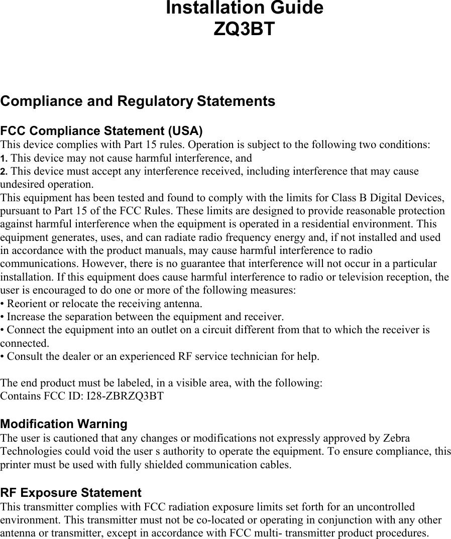 Installation Guide ZQ3BT    Compliance and Regulatory Statements  FCC Compliance Statement (USA)  This device complies with Part 15 rules. Operation is subject to the following two conditions:  1. This device may not cause harmful interference, and  2. This device must accept any interference received, including interference that may cause undesired operation.  This equipment has been tested and found to comply with the limits for Class B Digital Devices,  pursuant to Part 15 of the FCC Rules. These limits are designed to provide reasonable protection  against harmful interference when the equipment is operated in a residential environment. This equipment generates, uses, and can radiate radio frequency energy and, if not installed and used in accordance with the product manuals, may cause harmful interference to radio communications. However, there is no guarantee that interference will not occur in a particular installation. If this equipment does cause harmful interference to radio or television reception, the user is encouraged to do one or more of the following measures:  • Reorient or relocate the receiving antenna.  • Increase the separation between the equipment and receiver.   • Connect the equipment into an outlet on a circuit different from that to which the receiver is connected.  • Consult the dealer or an experienced RF service technician for help.   The end product must be labeled, in a visible area, with the following:  Contains FCC ID: I28-ZBRZQ3BT  Modification Warning  The user is cautioned that any changes or modifications not expressly approved by Zebra Technologies could void the user s authority to operate the equipment. To ensure compliance, this printer must be used with fully shielded communication cables.   RF Exposure Statement  This transmitter complies with FCC radiation exposure limits set forth for an uncontrolled  environment. This transmitter must not be co-located or operating in conjunction with any other antenna or transmitter, except in accordance with FCC multi- transmitter product procedures.      