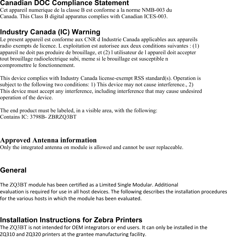 Canadian DOC Compliance Statement  Cet appareil numerique de la classe B est conforme a la norme NMB-003 du Canada. This Class B digital apparatus complies with Canadian ICES-003.   Industry Canada (IC) Warning  Le present appareil est conforme aux CNR d Industrie Canada applicables aux appareils radio exempts de licence. L exploitation est autorisee aux deux conditions suivantes : (1) appareil ne doit pas produire de brouillage, et (2) l utilisateur de l appareil doit accepter tout brouillage radioelectrique subi, meme si le brouillage est susceptible n compromettre le fonctionnement.   This device complies with Industry Canada license-exempt RSS standard(s). Operation is subject to the following two conditions: 1) This device may not cause interference., 2) This device must accept any interference, including interference that may cause undesired operation of the device.   The end product must be labeled, in a visible area, with the following:  Contains IC: 3798B- ZBRZQ3BT  Approved Antenna information  Only the integrated antenna on module is allowed and cannot be user replaceable.  General    TheZQ3BTmodulehasbeencertifiedasaLimitedSingleModular.Additionalevaluationisrequiredforuseinallhostdevices.Thefollowingdescribestheinstallationproceduresforthevarioushostsinwhichthemodulehasbeenevaluated. Installation Instructions for Zebra Printers  TheZQ3BTisnotintendedforOEMintegratorsorendusers.ItcanonlybeinstalledintheZQ310andZQ320printersatthegranteemanufacturingfacility.     