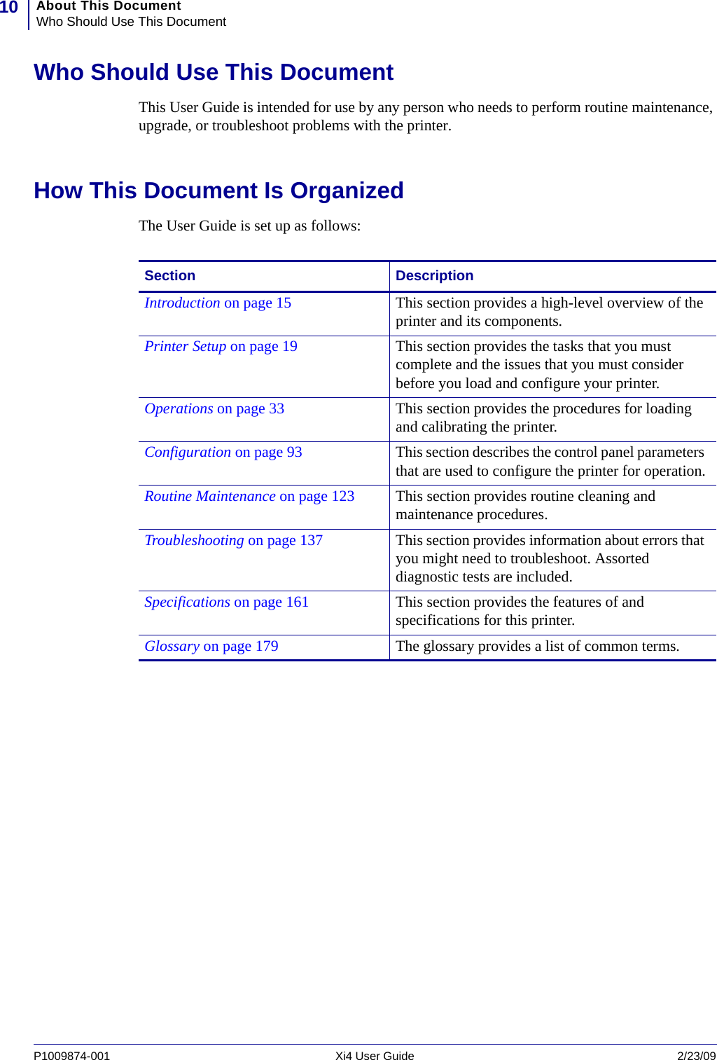 About This DocumentWho Should Use This Document10P1009874-001   Xi4 User Guide 2/23/09Who Should Use This DocumentThis User Guide is intended for use by any person who needs to perform routine maintenance, upgrade, or troubleshoot problems with the printer.How This Document Is OrganizedThe User Guide is set up as follows:Section DescriptionIntroduction on page 15 This section provides a high-level overview of the printer and its components.Printer Setup on page 19 This section provides the tasks that you must complete and the issues that you must consider before you load and configure your printer.Operations on page 33 This section provides the procedures for loading and calibrating the printer.Configuration on page 93 This section describes the control panel parameters that are used to configure the printer for operation.Routine Maintenance on page 123 This section provides routine cleaning and maintenance procedures.Troubleshooting on page 137 This section provides information about errors that you might need to troubleshoot. Assorted diagnostic tests are included.Specifications on page 161 This section provides the features of and specifications for this printer.Glossary on page 179 The glossary provides a list of common terms.