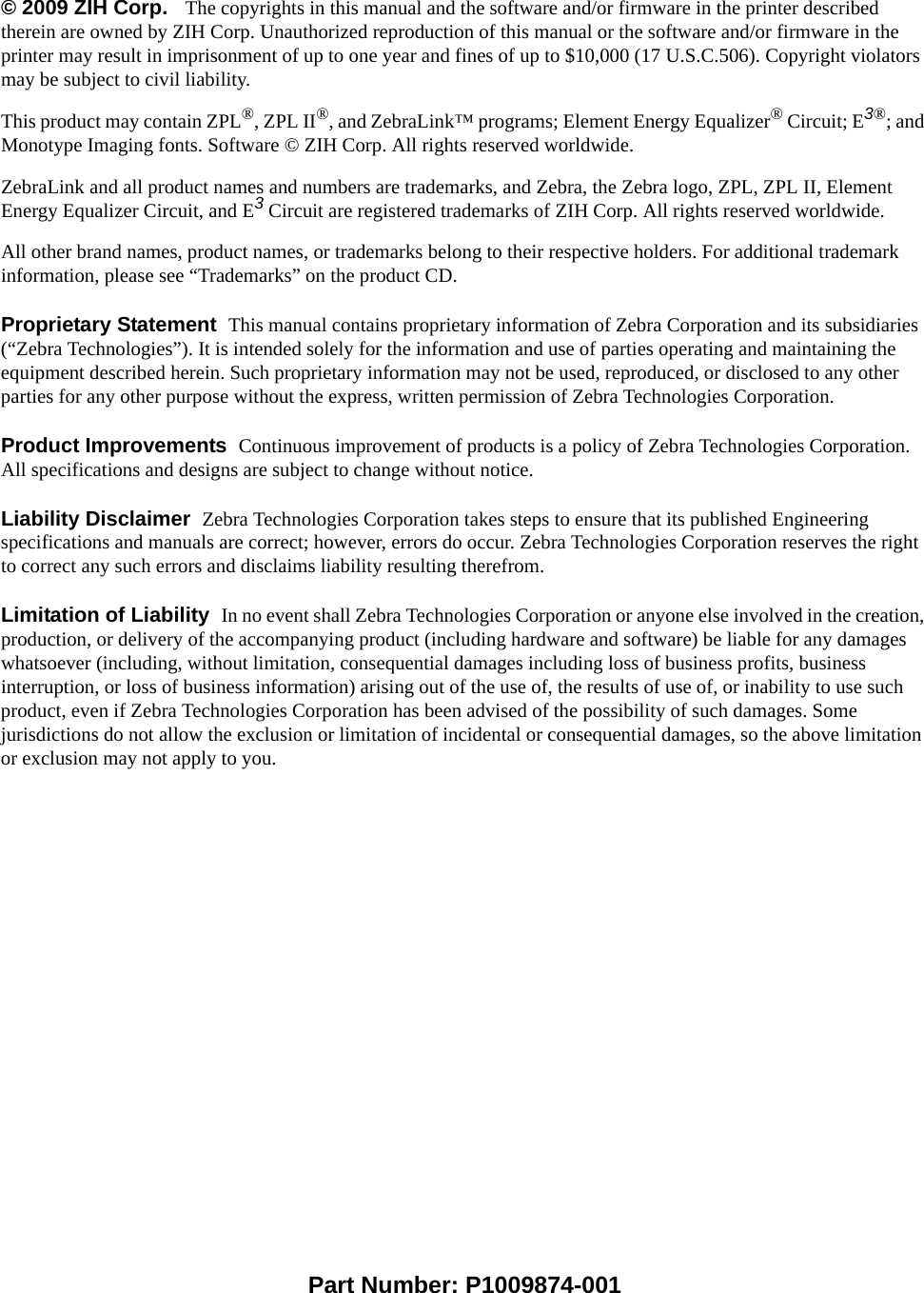 © 2009 ZIH Corp.   The copyrights in this manual and the software and/or firmware in the printer described therein are owned by ZIH Corp. Unauthorized reproduction of this manual or the software and/or firmware in the printer may result in imprisonment of up to one year and fines of up to $10,000 (17 U.S.C.506). Copyright violators may be subject to civil liability.This product may contain ZPL®, ZPL II®, and ZebraLink™ programs; Element Energy Equalizer® Circuit; E3®; and Monotype Imaging fonts. Software © ZIH Corp. All rights reserved worldwide.ZebraLink and all product names and numbers are trademarks, and Zebra, the Zebra logo, ZPL, ZPL II, Element Energy Equalizer Circuit, and E3 Circuit are registered trademarks of ZIH Corp. All rights reserved worldwide.All other brand names, product names, or trademarks belong to their respective holders. For additional trademark information, please see “Trademarks” on the product CD.Proprietary Statement  This manual contains proprietary information of Zebra Corporation and its subsidiaries (“Zebra Technologies”). It is intended solely for the information and use of parties operating and maintaining the equipment described herein. Such proprietary information may not be used, reproduced, or disclosed to any other parties for any other purpose without the express, written permission of Zebra Technologies Corporation.Product Improvements  Continuous improvement of products is a policy of Zebra Technologies Corporation. All specifications and designs are subject to change without notice.Liability Disclaimer  Zebra Technologies Corporation takes steps to ensure that its published Engineering specifications and manuals are correct; however, errors do occur. Zebra Technologies Corporation reserves the right to correct any such errors and disclaims liability resulting therefrom.Limitation of Liability  In no event shall Zebra Technologies Corporation or anyone else involved in the creation, production, or delivery of the accompanying product (including hardware and software) be liable for any damages whatsoever (including, without limitation, consequential damages including loss of business profits, business interruption, or loss of business information) arising out of the use of, the results of use of, or inability to use such product, even if Zebra Technologies Corporation has been advised of the possibility of such damages. Some jurisdictions do not allow the exclusion or limitation of incidental or consequential damages, so the above limitation or exclusion may not apply to you.Part Number: P1009874-001  