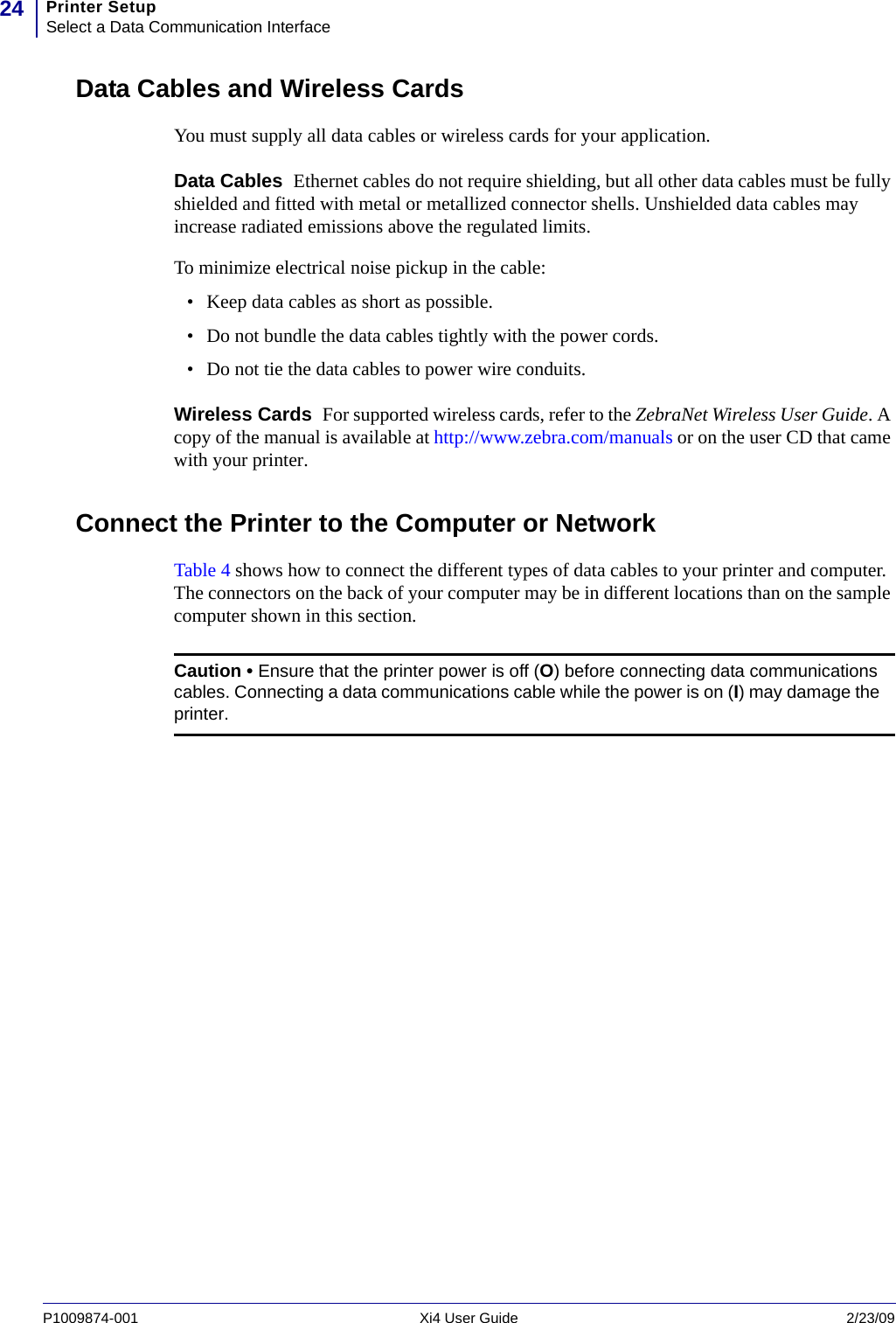 Printer SetupSelect a Data Communication Interface24P1009874-001   Xi4 User Guide 2/23/09Data Cables and Wireless CardsYou must supply all data cables or wireless cards for your application.Data Cables  Ethernet cables do not require shielding, but all other data cables must be fully shielded and fitted with metal or metallized connector shells. Unshielded data cables may increase radiated emissions above the regulated limits.To minimize electrical noise pickup in the cable:• Keep data cables as short as possible.• Do not bundle the data cables tightly with the power cords.• Do not tie the data cables to power wire conduits.Wireless Cards  For supported wireless cards, refer to the ZebraNet Wireless User Guide. A copy of the manual is available at http://www.zebra.com/manuals or on the user CD that came with your printer.Connect the Printer to the Computer or NetworkTable 4 shows how to connect the different types of data cables to your printer and computer. The connectors on the back of your computer may be in different locations than on the sample computer shown in this section.Caution • Ensure that the printer power is off (O) before connecting data communications cables. Connecting a data communications cable while the power is on (I) may damage the printer.