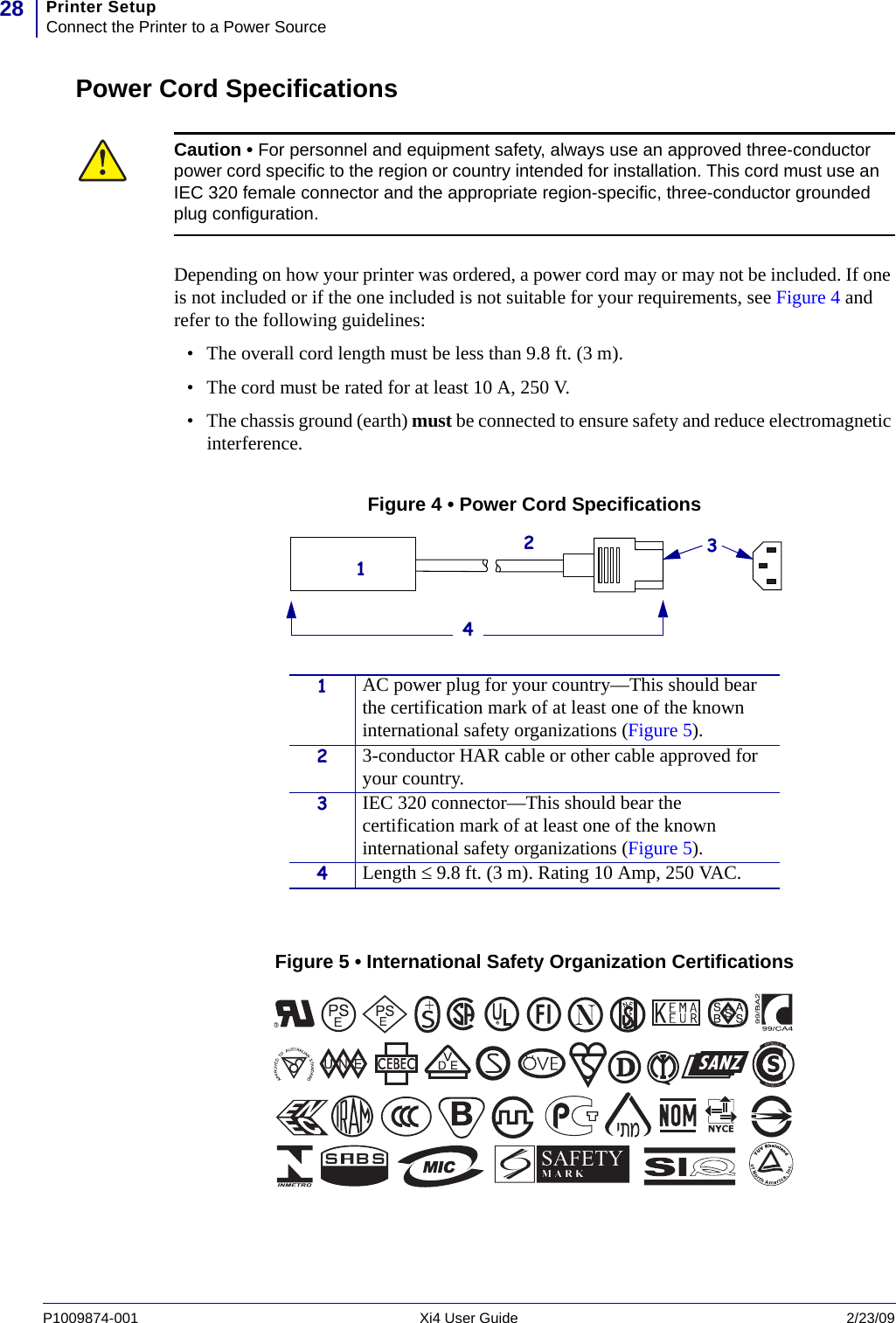 Printer SetupConnect the Printer to a Power Source28P1009874-001   Xi4 User Guide 2/23/09Power Cord SpecificationsDepending on how your printer was ordered, a power cord may or may not be included. If one is not included or if the one included is not suitable for your requirements, see Figure 4 and refer to the following guidelines:• The overall cord length must be less than 9.8 ft. (3 m).• The cord must be rated for at least 10 A, 250 V.• The chassis ground (earth) must be connected to ensure safety and reduce electromagnetic interference.Figure 4 • Power Cord SpecificationsFigure 5 • International Safety Organization CertificationsCaution • For personnel and equipment safety, always use an approved three-conductor power cord specific to the region or country intended for installation. This cord must use an IEC 320 female connector and the appropriate region-specific, three-conductor grounded plug configuration.1AC power plug for your country—This should bear the certification mark of at least one of the known international safety organizations (Figure 5).23-conductor HAR cable or other cable approved for your country.3IEC 320 connector—This should bear the certification mark of at least one of the known international safety organizations (Figure 5).4Length ≤ 9.8 ft. (3 m). Rating 10 Amp, 250 VAC.3124