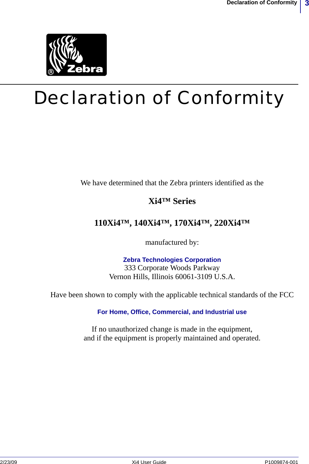 3Declaration of Conformity2/23/09 Xi4 User Guide P1009874-001  Declaration of ConformityWe have determined that the Zebra printers identified as theXi4™ Series110Xi4™, 140Xi4™, 170Xi4™, 220Xi4™manufactured by:Zebra Technologies Corporation333 Corporate Woods ParkwayVernon Hills, Illinois 60061-3109 U.S.A.Have been shown to comply with the applicable technical standards of the FCCFor Home, Office, Commercial, and Industrial useIf no unauthorized change is made in the equipment,and if the equipment is properly maintained and operated.