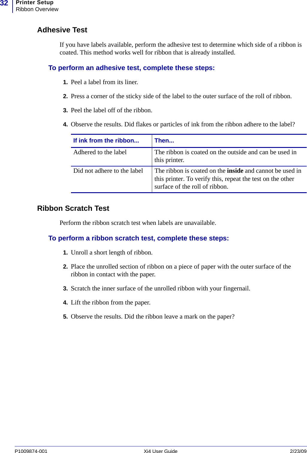 Printer SetupRibbon Overview32P1009874-001   Xi4 User Guide 2/23/09Adhesive TestIf you have labels available, perform the adhesive test to determine which side of a ribbon is coated. This method works well for ribbon that is already installed.To perform an adhesive test, complete these steps:1. Peel a label from its liner.2. Press a corner of the sticky side of the label to the outer surface of the roll of ribbon.3. Peel the label off of the ribbon.4. Observe the results. Did flakes or particles of ink from the ribbon adhere to the label?Ribbon Scratch TestPerform the ribbon scratch test when labels are unavailable.To perform a ribbon scratch test, complete these steps:1. Unroll a short length of ribbon.2. Place the unrolled section of ribbon on a piece of paper with the outer surface of the ribbon in contact with the paper.3. Scratch the inner surface of the unrolled ribbon with your fingernail.4. Lift the ribbon from the paper.5. Observe the results. Did the ribbon leave a mark on the paper?If ink from the ribbon... Then...Adhered to the label The ribbon is coated on the outside and can be used in this printer.Did not adhere to the label The ribbon is coated on the inside and cannot be used in this printer. To verify this, repeat the test on the other surface of the roll of ribbon.