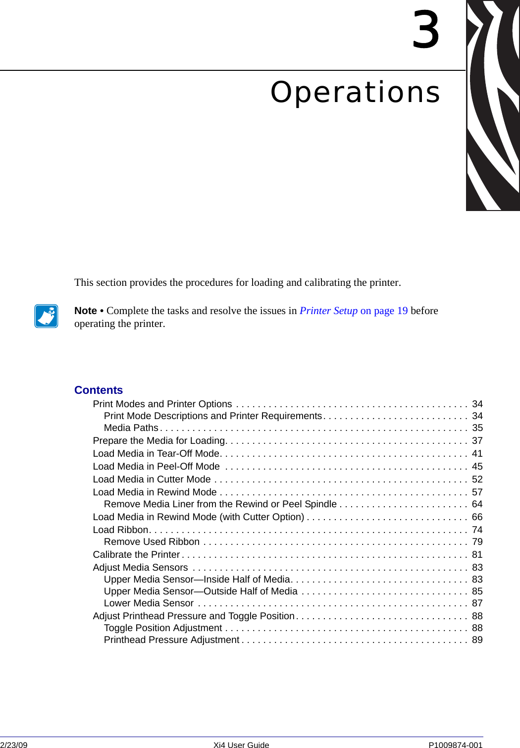 2/23/09 Xi4 User Guide P1009874-001  3OperationsThis section provides the procedures for loading and calibrating the printer.Note • Complete the tasks and resolve the issues in Printer Setup on page 19 before operating the printer. ContentsPrint Modes and Printer Options . . . . . . . . . . . . . . . . . . . . . . . . . . . . . . . . . . . . . . . . . . .  34Print Mode Descriptions and Printer Requirements. . . . . . . . . . . . . . . . . . . . . . . . . . .  34Media Paths. . . . . . . . . . . . . . . . . . . . . . . . . . . . . . . . . . . . . . . . . . . . . . . . . . . . . . . . .  35Prepare the Media for Loading. . . . . . . . . . . . . . . . . . . . . . . . . . . . . . . . . . . . . . . . . . . . .  37Load Media in Tear-Off Mode. . . . . . . . . . . . . . . . . . . . . . . . . . . . . . . . . . . . . . . . . . . . . .  41Load Media in Peel-Off Mode  . . . . . . . . . . . . . . . . . . . . . . . . . . . . . . . . . . . . . . . . . . . . .  45Load Media in Cutter Mode . . . . . . . . . . . . . . . . . . . . . . . . . . . . . . . . . . . . . . . . . . . . . . .  52Load Media in Rewind Mode . . . . . . . . . . . . . . . . . . . . . . . . . . . . . . . . . . . . . . . . . . . . . .  57Remove Media Liner from the Rewind or Peel Spindle . . . . . . . . . . . . . . . . . . . . . . . .  64Load Media in Rewind Mode (with Cutter Option) . . . . . . . . . . . . . . . . . . . . . . . . . . . . . .  66Load Ribbon. . . . . . . . . . . . . . . . . . . . . . . . . . . . . . . . . . . . . . . . . . . . . . . . . . . . . . . . . . . 74Remove Used Ribbon . . . . . . . . . . . . . . . . . . . . . . . . . . . . . . . . . . . . . . . . . . . . . . . . .  79Calibrate the Printer . . . . . . . . . . . . . . . . . . . . . . . . . . . . . . . . . . . . . . . . . . . . . . . . . . . . .  81Adjust Media Sensors  . . . . . . . . . . . . . . . . . . . . . . . . . . . . . . . . . . . . . . . . . . . . . . . . . . .  83Upper Media Sensor—Inside Half of Media. . . . . . . . . . . . . . . . . . . . . . . . . . . . . . . . .  83Upper Media Sensor—Outside Half of Media . . . . . . . . . . . . . . . . . . . . . . . . . . . . . . .  85Lower Media Sensor . . . . . . . . . . . . . . . . . . . . . . . . . . . . . . . . . . . . . . . . . . . . . . . . . .  87Adjust Printhead Pressure and Toggle Position. . . . . . . . . . . . . . . . . . . . . . . . . . . . . . . .  88Toggle Position Adjustment . . . . . . . . . . . . . . . . . . . . . . . . . . . . . . . . . . . . . . . . . . . . .  88Printhead Pressure Adjustment . . . . . . . . . . . . . . . . . . . . . . . . . . . . . . . . . . . . . . . . . .  89