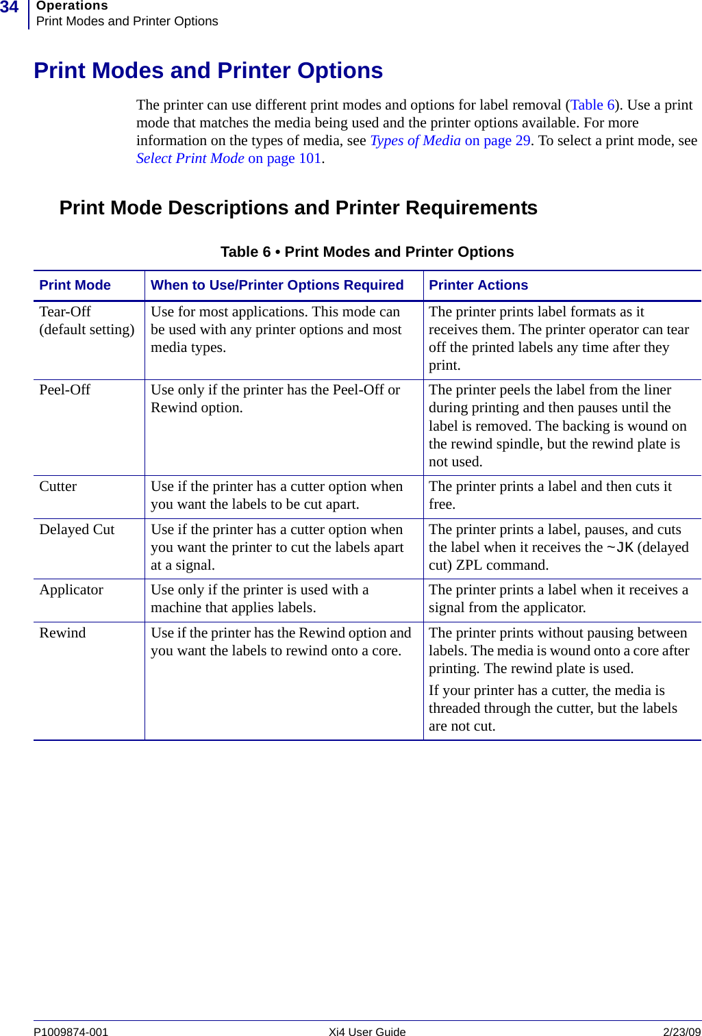 OperationsPrint Modes and Printer Options34P1009874-001   Xi4 User Guide 2/23/09Print Modes and Printer OptionsThe printer can use different print modes and options for label removal (Table 6). Use a print mode that matches the media being used and the printer options available. For more information on the types of media, see Types of Media on page 29. To select a print mode, see Select Print Mode on page 101.Print Mode Descriptions and Printer RequirementsTable 6 • Print Modes and Printer OptionsPrint Mode When to Use/Printer Options Required Printer ActionsTear-Off (default setting) Use for most applications. This mode can be used with any printer options and most media types.The printer prints label formats as it receives them. The printer operator can tear off the printed labels any time after they print.Peel-Off Use only if the printer has the Peel-Off or Rewind option. The printer peels the label from the liner during printing and then pauses until the label is removed. The backing is wound on the rewind spindle, but the rewind plate is not used.Cutter Use if the printer has a cutter option when you want the labels to be cut apart. The printer prints a label and then cuts it free.Delayed Cut Use if the printer has a cutter option when you want the printer to cut the labels apart at a signal.The printer prints a label, pauses, and cuts the label when it receives the ~JK (delayed cut) ZPL command.Applicator Use only if the printer is used with a machine that applies labels. The printer prints a label when it receives a signal from the applicator.Rewind Use if the printer has the Rewind option and you want the labels to rewind onto a core. The printer prints without pausing between labels. The media is wound onto a core after printing. The rewind plate is used. If your printer has a cutter, the media is threaded through the cutter, but the labels are not cut. 