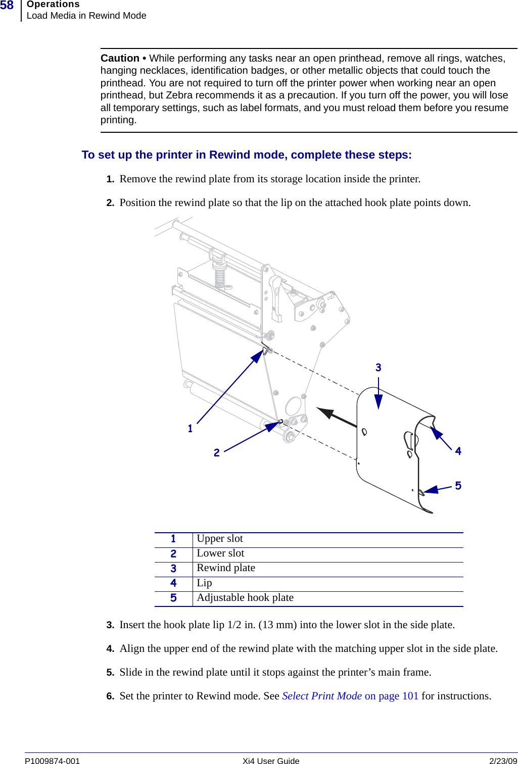 OperationsLoad Media in Rewind Mode58P1009874-001   Xi4 User Guide 2/23/09To set up the printer in Rewind mode, complete these steps: 1. Remove the rewind plate from its storage location inside the printer.2. Position the rewind plate so that the lip on the attached hook plate points down.3. Insert the hook plate lip 1/2 in. (13 mm) into the lower slot in the side plate.4. Align the upper end of the rewind plate with the matching upper slot in the side plate.5. Slide in the rewind plate until it stops against the printer’s main frame.6. Set the printer to Rewind mode. See Select Print Mode on page 101 for instructions.Caution • While performing any tasks near an open printhead, remove all rings, watches, hanging necklaces, identification badges, or other metallic objects that could touch the printhead. You are not required to turn off the printer power when working near an open printhead, but Zebra recommends it as a precaution. If you turn off the power, you will lose all temporary settings, such as label formats, and you must reload them before you resume printing.1Upper slot2Lower slot3Rewind plate4Lip5Adjustable hook plate34251