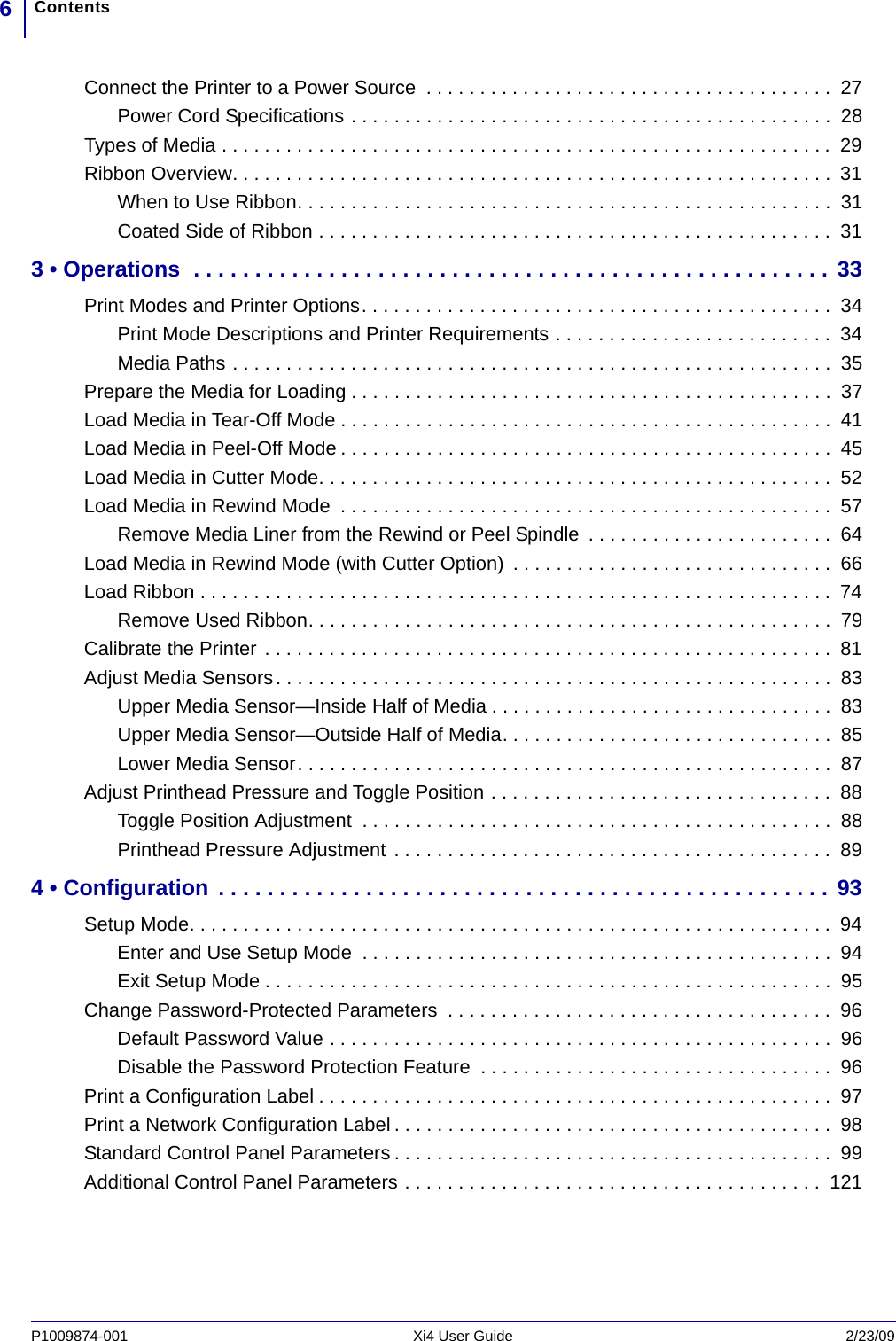 Contents6P1009874-001   Xi4 User Guide 2/23/09Connect the Printer to a Power Source  . . . . . . . . . . . . . . . . . . . . . . . . . . . . . . . . . . . . . .  27Power Cord Specifications . . . . . . . . . . . . . . . . . . . . . . . . . . . . . . . . . . . . . . . . . . . . .  28Types of Media . . . . . . . . . . . . . . . . . . . . . . . . . . . . . . . . . . . . . . . . . . . . . . . . . . . . . . . . . 29Ribbon Overview. . . . . . . . . . . . . . . . . . . . . . . . . . . . . . . . . . . . . . . . . . . . . . . . . . . . . . . .  31When to Use Ribbon. . . . . . . . . . . . . . . . . . . . . . . . . . . . . . . . . . . . . . . . . . . . . . . . . .  31Coated Side of Ribbon . . . . . . . . . . . . . . . . . . . . . . . . . . . . . . . . . . . . . . . . . . . . . . . .  313 • Operations  . . . . . . . . . . . . . . . . . . . . . . . . . . . . . . . . . . . . . . . . . . . . . . . . . . . . 33Print Modes and Printer Options. . . . . . . . . . . . . . . . . . . . . . . . . . . . . . . . . . . . . . . . . . . .  34Print Mode Descriptions and Printer Requirements . . . . . . . . . . . . . . . . . . . . . . . . . .  34Media Paths . . . . . . . . . . . . . . . . . . . . . . . . . . . . . . . . . . . . . . . . . . . . . . . . . . . . . . . .  35Prepare the Media for Loading . . . . . . . . . . . . . . . . . . . . . . . . . . . . . . . . . . . . . . . . . . . . .  37Load Media in Tear-Off Mode . . . . . . . . . . . . . . . . . . . . . . . . . . . . . . . . . . . . . . . . . . . . . .  41Load Media in Peel-Off Mode . . . . . . . . . . . . . . . . . . . . . . . . . . . . . . . . . . . . . . . . . . . . . .  45Load Media in Cutter Mode. . . . . . . . . . . . . . . . . . . . . . . . . . . . . . . . . . . . . . . . . . . . . . . .  52Load Media in Rewind Mode  . . . . . . . . . . . . . . . . . . . . . . . . . . . . . . . . . . . . . . . . . . . . . .  57Remove Media Liner from the Rewind or Peel Spindle  . . . . . . . . . . . . . . . . . . . . . . .  64Load Media in Rewind Mode (with Cutter Option)  . . . . . . . . . . . . . . . . . . . . . . . . . . . . . .  66Load Ribbon . . . . . . . . . . . . . . . . . . . . . . . . . . . . . . . . . . . . . . . . . . . . . . . . . . . . . . . . . . .  74Remove Used Ribbon. . . . . . . . . . . . . . . . . . . . . . . . . . . . . . . . . . . . . . . . . . . . . . . . .  79Calibrate the Printer . . . . . . . . . . . . . . . . . . . . . . . . . . . . . . . . . . . . . . . . . . . . . . . . . . . . . 81Adjust Media Sensors. . . . . . . . . . . . . . . . . . . . . . . . . . . . . . . . . . . . . . . . . . . . . . . . . . . .  83Upper Media Sensor—Inside Half of Media . . . . . . . . . . . . . . . . . . . . . . . . . . . . . . . .  83Upper Media Sensor—Outside Half of Media. . . . . . . . . . . . . . . . . . . . . . . . . . . . . . .  85Lower Media Sensor. . . . . . . . . . . . . . . . . . . . . . . . . . . . . . . . . . . . . . . . . . . . . . . . . .  87Adjust Printhead Pressure and Toggle Position . . . . . . . . . . . . . . . . . . . . . . . . . . . . . . . .  88Toggle Position Adjustment  . . . . . . . . . . . . . . . . . . . . . . . . . . . . . . . . . . . . . . . . . . . .  88Printhead Pressure Adjustment . . . . . . . . . . . . . . . . . . . . . . . . . . . . . . . . . . . . . . . . .  894 • Configuration . . . . . . . . . . . . . . . . . . . . . . . . . . . . . . . . . . . . . . . . . . . . . . . . . . 93Setup Mode. . . . . . . . . . . . . . . . . . . . . . . . . . . . . . . . . . . . . . . . . . . . . . . . . . . . . . . . . . . .  94Enter and Use Setup Mode  . . . . . . . . . . . . . . . . . . . . . . . . . . . . . . . . . . . . . . . . . . . .  94Exit Setup Mode . . . . . . . . . . . . . . . . . . . . . . . . . . . . . . . . . . . . . . . . . . . . . . . . . . . . .  95Change Password-Protected Parameters  . . . . . . . . . . . . . . . . . . . . . . . . . . . . . . . . . . . .  96Default Password Value . . . . . . . . . . . . . . . . . . . . . . . . . . . . . . . . . . . . . . . . . . . . . . .  96Disable the Password Protection Feature  . . . . . . . . . . . . . . . . . . . . . . . . . . . . . . . . .  96Print a Configuration Label . . . . . . . . . . . . . . . . . . . . . . . . . . . . . . . . . . . . . . . . . . . . . . . .  97Print a Network Configuration Label . . . . . . . . . . . . . . . . . . . . . . . . . . . . . . . . . . . . . . . . .  98Standard Control Panel Parameters . . . . . . . . . . . . . . . . . . . . . . . . . . . . . . . . . . . . . . . . .  99Additional Control Panel Parameters . . . . . . . . . . . . . . . . . . . . . . . . . . . . . . . . . . . . . . .  121