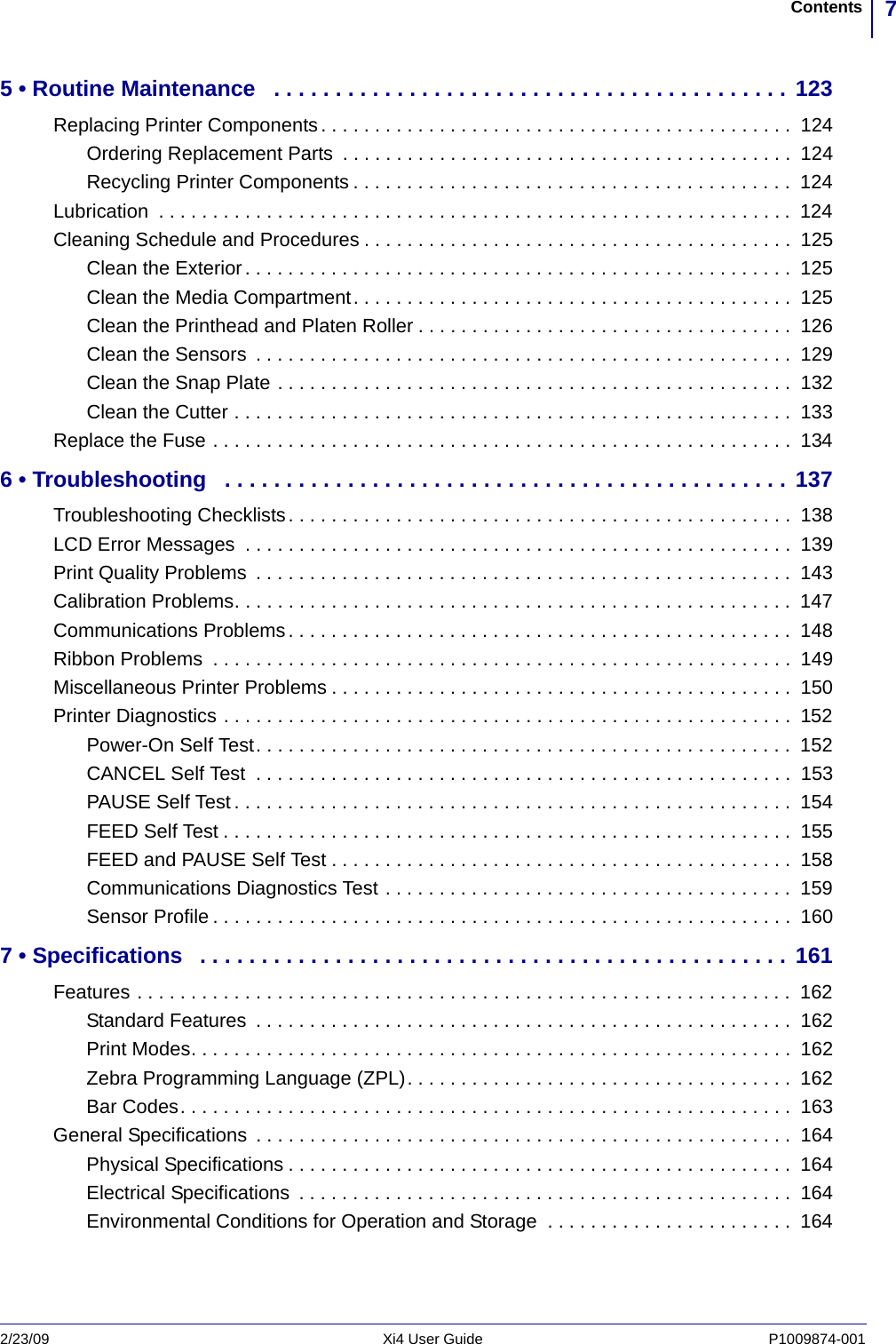 7Contents2/23/09 Xi4 User Guide P1009874-001  5 • Routine Maintenance   . . . . . . . . . . . . . . . . . . . . . . . . . . . . . . . . . . . . . . . . . . 123Replacing Printer Components. . . . . . . . . . . . . . . . . . . . . . . . . . . . . . . . . . . . . . . . . . . .  124Ordering Replacement Parts  . . . . . . . . . . . . . . . . . . . . . . . . . . . . . . . . . . . . . . . . . .  124Recycling Printer Components . . . . . . . . . . . . . . . . . . . . . . . . . . . . . . . . . . . . . . . . .  124Lubrication  . . . . . . . . . . . . . . . . . . . . . . . . . . . . . . . . . . . . . . . . . . . . . . . . . . . . . . . . . . .  124Cleaning Schedule and Procedures . . . . . . . . . . . . . . . . . . . . . . . . . . . . . . . . . . . . . . . .  125Clean the Exterior . . . . . . . . . . . . . . . . . . . . . . . . . . . . . . . . . . . . . . . . . . . . . . . . . . .  125Clean the Media Compartment. . . . . . . . . . . . . . . . . . . . . . . . . . . . . . . . . . . . . . . . .  125Clean the Printhead and Platen Roller . . . . . . . . . . . . . . . . . . . . . . . . . . . . . . . . . . .  126Clean the Sensors  . . . . . . . . . . . . . . . . . . . . . . . . . . . . . . . . . . . . . . . . . . . . . . . . . .  129Clean the Snap Plate . . . . . . . . . . . . . . . . . . . . . . . . . . . . . . . . . . . . . . . . . . . . . . . .  132Clean the Cutter . . . . . . . . . . . . . . . . . . . . . . . . . . . . . . . . . . . . . . . . . . . . . . . . . . . .  133Replace the Fuse . . . . . . . . . . . . . . . . . . . . . . . . . . . . . . . . . . . . . . . . . . . . . . . . . . . . . .  1346 • Troubleshooting   . . . . . . . . . . . . . . . . . . . . . . . . . . . . . . . . . . . . . . . . . . . . . . 137Troubleshooting Checklists. . . . . . . . . . . . . . . . . . . . . . . . . . . . . . . . . . . . . . . . . . . . . . .  138LCD Error Messages  . . . . . . . . . . . . . . . . . . . . . . . . . . . . . . . . . . . . . . . . . . . . . . . . . . .  139Print Quality Problems  . . . . . . . . . . . . . . . . . . . . . . . . . . . . . . . . . . . . . . . . . . . . . . . . . .  143Calibration Problems. . . . . . . . . . . . . . . . . . . . . . . . . . . . . . . . . . . . . . . . . . . . . . . . . . . .  147Communications Problems. . . . . . . . . . . . . . . . . . . . . . . . . . . . . . . . . . . . . . . . . . . . . . .  148Ribbon Problems  . . . . . . . . . . . . . . . . . . . . . . . . . . . . . . . . . . . . . . . . . . . . . . . . . . . . . .  149Miscellaneous Printer Problems . . . . . . . . . . . . . . . . . . . . . . . . . . . . . . . . . . . . . . . . . . .  150Printer Diagnostics . . . . . . . . . . . . . . . . . . . . . . . . . . . . . . . . . . . . . . . . . . . . . . . . . . . . .  152Power-On Self Test. . . . . . . . . . . . . . . . . . . . . . . . . . . . . . . . . . . . . . . . . . . . . . . . . .  152CANCEL Self Test  . . . . . . . . . . . . . . . . . . . . . . . . . . . . . . . . . . . . . . . . . . . . . . . . . .  153PAUSE Self Test . . . . . . . . . . . . . . . . . . . . . . . . . . . . . . . . . . . . . . . . . . . . . . . . . . . .  154FEED Self Test . . . . . . . . . . . . . . . . . . . . . . . . . . . . . . . . . . . . . . . . . . . . . . . . . . . . .  155FEED and PAUSE Self Test . . . . . . . . . . . . . . . . . . . . . . . . . . . . . . . . . . . . . . . . . . .  158Communications Diagnostics Test . . . . . . . . . . . . . . . . . . . . . . . . . . . . . . . . . . . . . .  159Sensor Profile . . . . . . . . . . . . . . . . . . . . . . . . . . . . . . . . . . . . . . . . . . . . . . . . . . . . . .  1607 • Specifications   . . . . . . . . . . . . . . . . . . . . . . . . . . . . . . . . . . . . . . . . . . . . . . . . 161Features . . . . . . . . . . . . . . . . . . . . . . . . . . . . . . . . . . . . . . . . . . . . . . . . . . . . . . . . . . . . .  162Standard Features  . . . . . . . . . . . . . . . . . . . . . . . . . . . . . . . . . . . . . . . . . . . . . . . . . .  162Print Modes. . . . . . . . . . . . . . . . . . . . . . . . . . . . . . . . . . . . . . . . . . . . . . . . . . . . . . . .  162Zebra Programming Language (ZPL). . . . . . . . . . . . . . . . . . . . . . . . . . . . . . . . . . . .  162Bar Codes. . . . . . . . . . . . . . . . . . . . . . . . . . . . . . . . . . . . . . . . . . . . . . . . . . . . . . . . .  163General Specifications  . . . . . . . . . . . . . . . . . . . . . . . . . . . . . . . . . . . . . . . . . . . . . . . . . .  164Physical Specifications . . . . . . . . . . . . . . . . . . . . . . . . . . . . . . . . . . . . . . . . . . . . . . .  164Electrical Specifications  . . . . . . . . . . . . . . . . . . . . . . . . . . . . . . . . . . . . . . . . . . . . . .  164Environmental Conditions for Operation and Storage  . . . . . . . . . . . . . . . . . . . . . . .  164