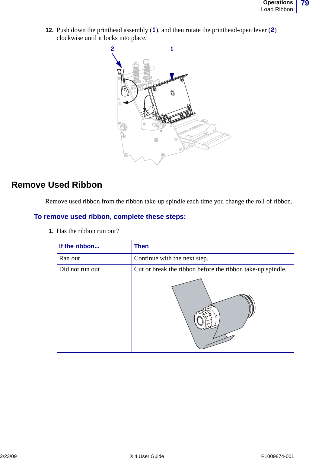 79OperationsLoad Ribbon2/23/09 Xi4 User Guide P1009874-001  12. Push down the printhead assembly (1), and then rotate the printhead-open lever (2) clockwise until it locks into place.Remove Used RibbonRemove used ribbon from the ribbon take-up spindle each time you change the roll of ribbon.To remove used ribbon, complete these steps:1. Has the ribbon run out?12If the ribbon... ThenRan out Continue with the next step.Did not run out Cut or break the ribbon before the ribbon take-up spindle.