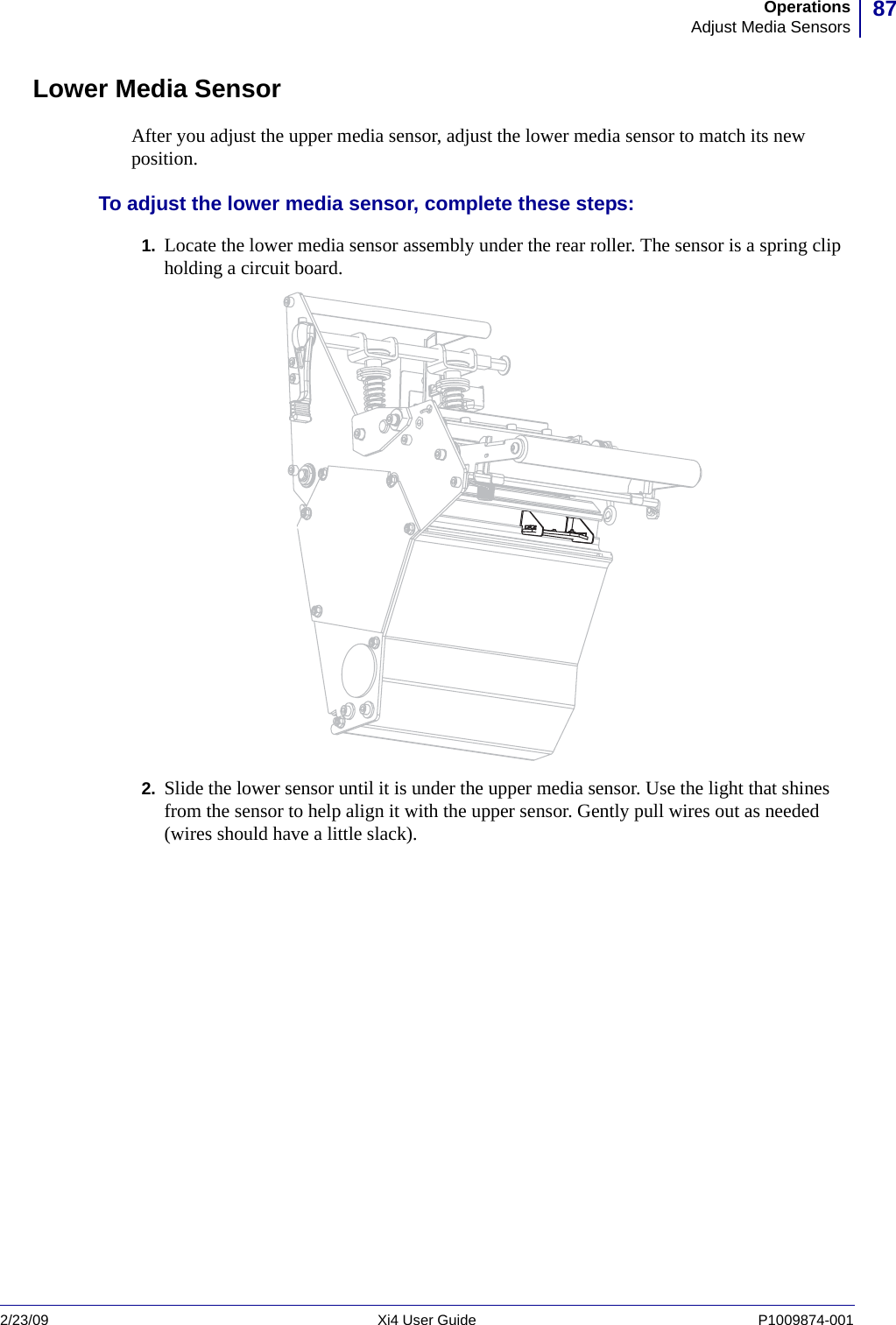 87OperationsAdjust Media Sensors2/23/09 Xi4 User Guide P1009874-001  Lower Media SensorAfter you adjust the upper media sensor, adjust the lower media sensor to match its new position.To adjust the lower media sensor, complete these steps:1. Locate the lower media sensor assembly under the rear roller. The sensor is a spring clip holding a circuit board.2. Slide the lower sensor until it is under the upper media sensor. Use the light that shines from the sensor to help align it with the upper sensor. Gently pull wires out as needed (wires should have a little slack).