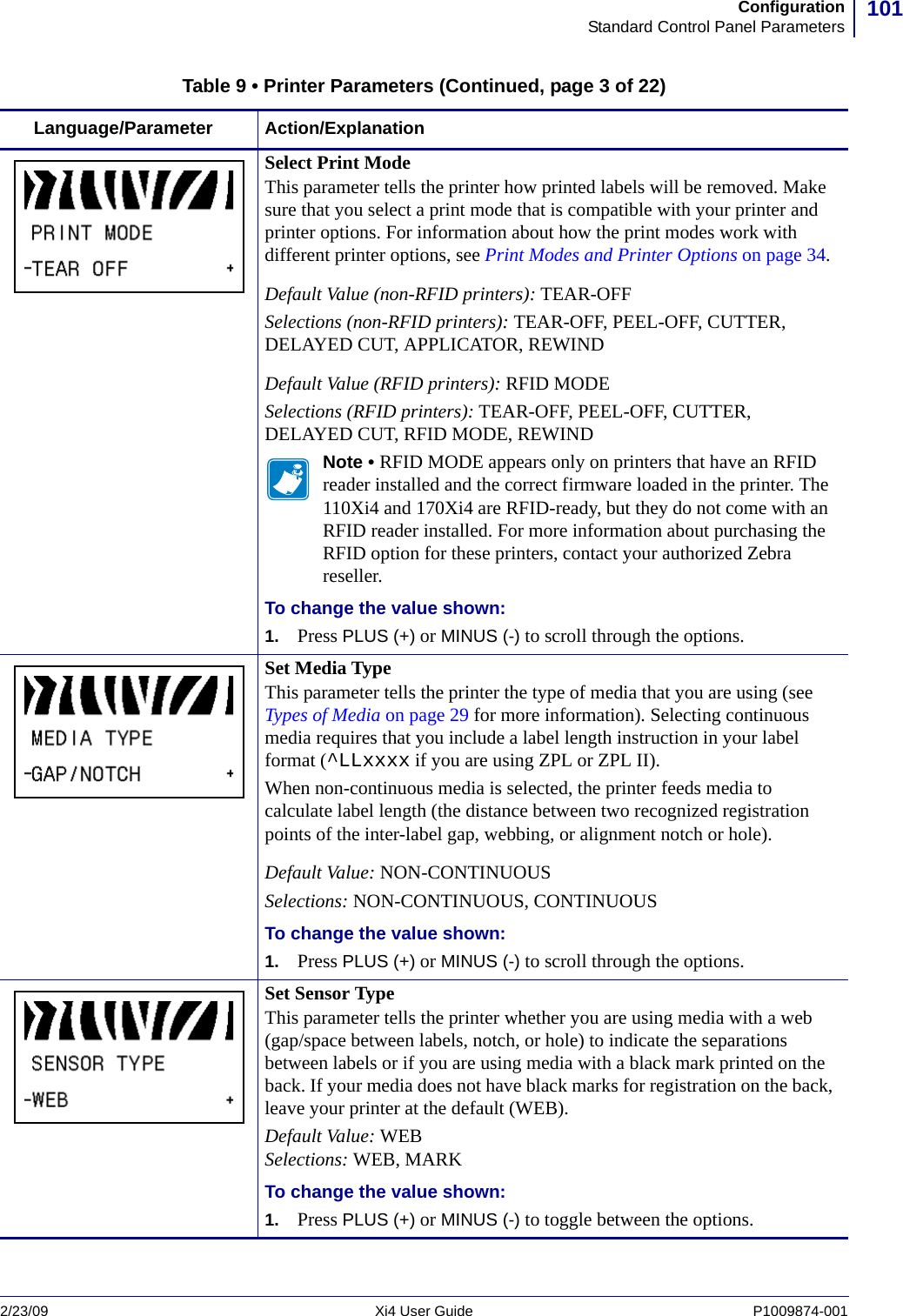 101ConfigurationStandard Control Panel Parameters2/23/09 Xi4 User Guide P1009874-001  Select Print ModeThis parameter tells the printer how printed labels will be removed. Make sure that you select a print mode that is compatible with your printer and printer options. For information about how the print modes work with different printer options, see Print Modes and Printer Options on page 34.Default Value (non-RFID printers): TEAR-OFFSelections (non-RFID printers): TEAR-OFF, PEEL-OFF, CUTTER, DELAYED CUT, APPLICATOR, REWINDDefault Value (RFID printers): RFID MODESelections (RFID printers): TEAR-OFF, PEEL-OFF, CUTTER, DELAYED CUT, RFID MODE, REWINDNote • RFID MODE appears only on printers that have an RFID reader installed and the correct firmware loaded in the printer. The 110Xi4 and 170Xi4 are RFID-ready, but they do not come with an RFID reader installed. For more information about purchasing the RFID option for these printers, contact your authorized Zebra reseller.To change the value shown:1. Press PLUS (+) or MINUS (-) to scroll through the options.Set Media TypeThis parameter tells the printer the type of media that you are using (see Types of Media on page 29 for more information). Selecting continuous media requires that you include a label length instruction in your label format (^LLxxxx if you are using ZPL or ZPL II).When non-continuous media is selected, the printer feeds media to calculate label length (the distance between two recognized registration points of the inter-label gap, webbing, or alignment notch or hole).Default Value: NON-CONTINUOUSSelections: NON-CONTINUOUS, CONTINUOUSTo change the value shown:1. Press PLUS (+) or MINUS (-) to scroll through the options.Set Sensor TypeThis parameter tells the printer whether you are using media with a web (gap/space between labels, notch, or hole) to indicate the separations between labels or if you are using media with a black mark printed on the back. If your media does not have black marks for registration on the back, leave your printer at the default (WEB).Default Value: WEBSelections: WEB, MARKTo change the value shown:1. Press PLUS (+) or MINUS (-) to toggle between the options.Table 9 • Printer Parameters (Continued, page 3 of 22)Language/Parameter Action/Explanation