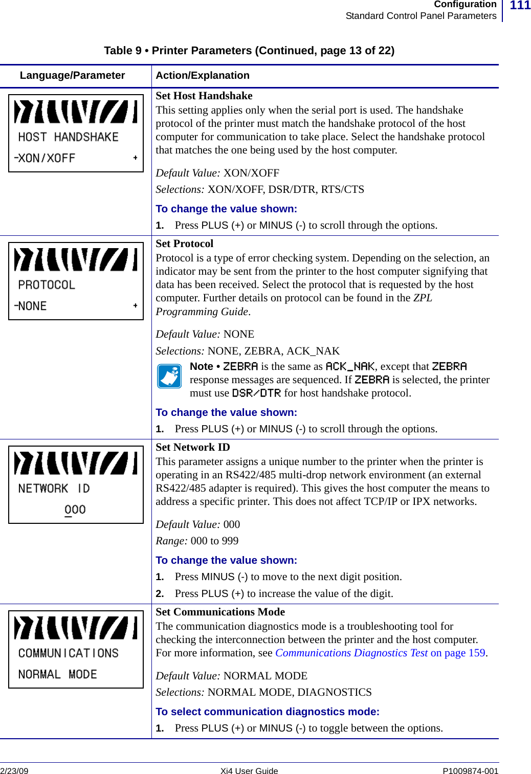 111ConfigurationStandard Control Panel Parameters2/23/09 Xi4 User Guide P1009874-001  Set Host HandshakeThis setting applies only when the serial port is used. The handshake protocol of the printer must match the handshake protocol of the host computer for communication to take place. Select the handshake protocol that matches the one being used by the host computer.Default Value: XON/XOFFSelections: XON/XOFF, DSR/DTR, RTS/CTSTo change the value shown:1. Press PLUS (+) or MINUS (-) to scroll through the options.Set ProtocolProtocol is a type of error checking system. Depending on the selection, an indicator may be sent from the printer to the host computer signifying that data has been received. Select the protocol that is requested by the host computer. Further details on protocol can be found in the ZPL Programming Guide.Default Value: NONESelections: NONE, ZEBRA, ACK_NAKNote • ZEBRA is the same as ACK_NAK, except that ZEBRA response messages are sequenced. If ZEBRA is selected, the printer must use DSR/DTR for host handshake protocol.To change the value shown:1. Press PLUS (+) or MINUS (-) to scroll through the options.Set Network IDThis parameter assigns a unique number to the printer when the printer is operating in an RS422/485 multi-drop network environment (an external RS422/485 adapter is required). This gives the host computer the means to address a specific printer. This does not affect TCP/IP or IPX networks.Default Value: 000Range: 000 to 999To change the value shown:1. Press MINUS (-) to move to the next digit position.2. Press PLUS (+) to increase the value of the digit.Set Communications ModeThe communication diagnostics mode is a troubleshooting tool for checking the interconnection between the printer and the host computer. For more information, see Communications Diagnostics Test on page 159. Default Value: NORMAL MODESelections: NORMAL MODE, DIAGNOSTICSTo select communication diagnostics mode:1. Press PLUS (+) or MINUS (-) to toggle between the options.Table 9 • Printer Parameters (Continued, page 13 of 22)Language/Parameter Action/Explanation