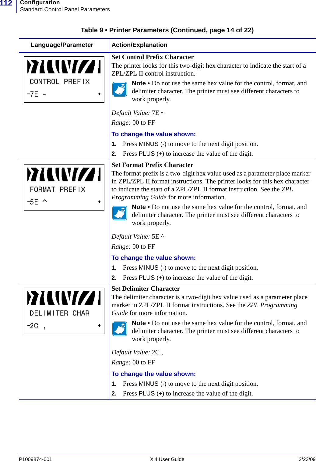 ConfigurationStandard Control Panel Parameters112P1009874-001   Xi4 User Guide 2/23/09Set Control Prefix CharacterThe printer looks for this two-digit hex character to indicate the start of a ZPL/ZPL II control instruction.Note • Do not use the same hex value for the control, format, and delimiter character. The printer must see different characters to work properly.Default Value: 7E ~Range: 00 to FFTo change the value shown:1. Press MINUS (-) to move to the next digit position.2. Press PLUS (+) to increase the value of the digit.Set Format Prefix CharacterThe format prefix is a two-digit hex value used as a parameter place marker in ZPL/ZPL II format instructions. The printer looks for this hex character to indicate the start of a ZPL/ZPL II format instruction. See the ZPL Programming Guide for more information.Note • Do not use the same hex value for the control, format, and delimiter character. The printer must see different characters to work properly.Default Value: 5E ^Range: 00 to FFTo change the value shown:1. Press MINUS (-) to move to the next digit position.2. Press PLUS (+) to increase the value of the digit.Set Delimiter CharacterThe delimiter character is a two-digit hex value used as a parameter place marker in ZPL/ZPL II format instructions. See the ZPL Programming Guide for more information.Note • Do not use the same hex value for the control, format, and delimiter character. The printer must see different characters to work properly.Default Value: 2C ,Range: 00 to FFTo change the value shown:1. Press MINUS (-) to move to the next digit position.2. Press PLUS (+) to increase the value of the digit.Table 9 • Printer Parameters (Continued, page 14 of 22)Language/Parameter Action/Explanation
