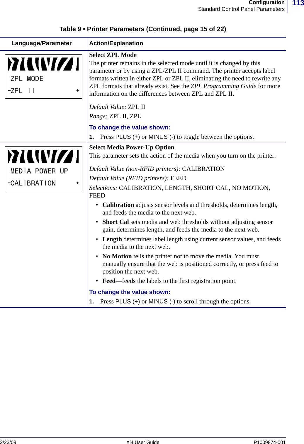 113ConfigurationStandard Control Panel Parameters2/23/09 Xi4 User Guide P1009874-001  Select ZPL ModeThe printer remains in the selected mode until it is changed by this parameter or by using a ZPL/ZPL II command. The printer accepts label formats written in either ZPL or ZPL II, eliminating the need to rewrite any ZPL formats that already exist. See the ZPL Programming Guide for more information on the differences between ZPL and ZPL II.Default Value: ZPL IIRange: ZPL II, ZPLTo change the value shown:1. Press PLUS (+) or MINUS (-) to toggle between the options.Select Media Power-Up OptionThis parameter sets the action of the media when you turn on the printer.Default Value (non-RFID printers): CALIBRATIONDefault Value (RFID printers): FEEDSelections: CALIBRATION, LENGTH, SHORT CAL, NO MOTION, FEED•Calibration adjusts sensor levels and thresholds, determines length, and feeds the media to the next web.•Short Cal sets media and web thresholds without adjusting sensor gain, determines length, and feeds the media to the next web.•Length determines label length using current sensor values, and feeds the media to the next web.•No Motion tells the printer not to move the media. You must manually ensure that the web is positioned correctly, or press feed to position the next web.•Feed—feeds the labels to the first registration point.To change the value shown:1. Press PLUS (+) or MINUS (-) to scroll through the options.Table 9 • Printer Parameters (Continued, page 15 of 22)Language/Parameter Action/Explanation