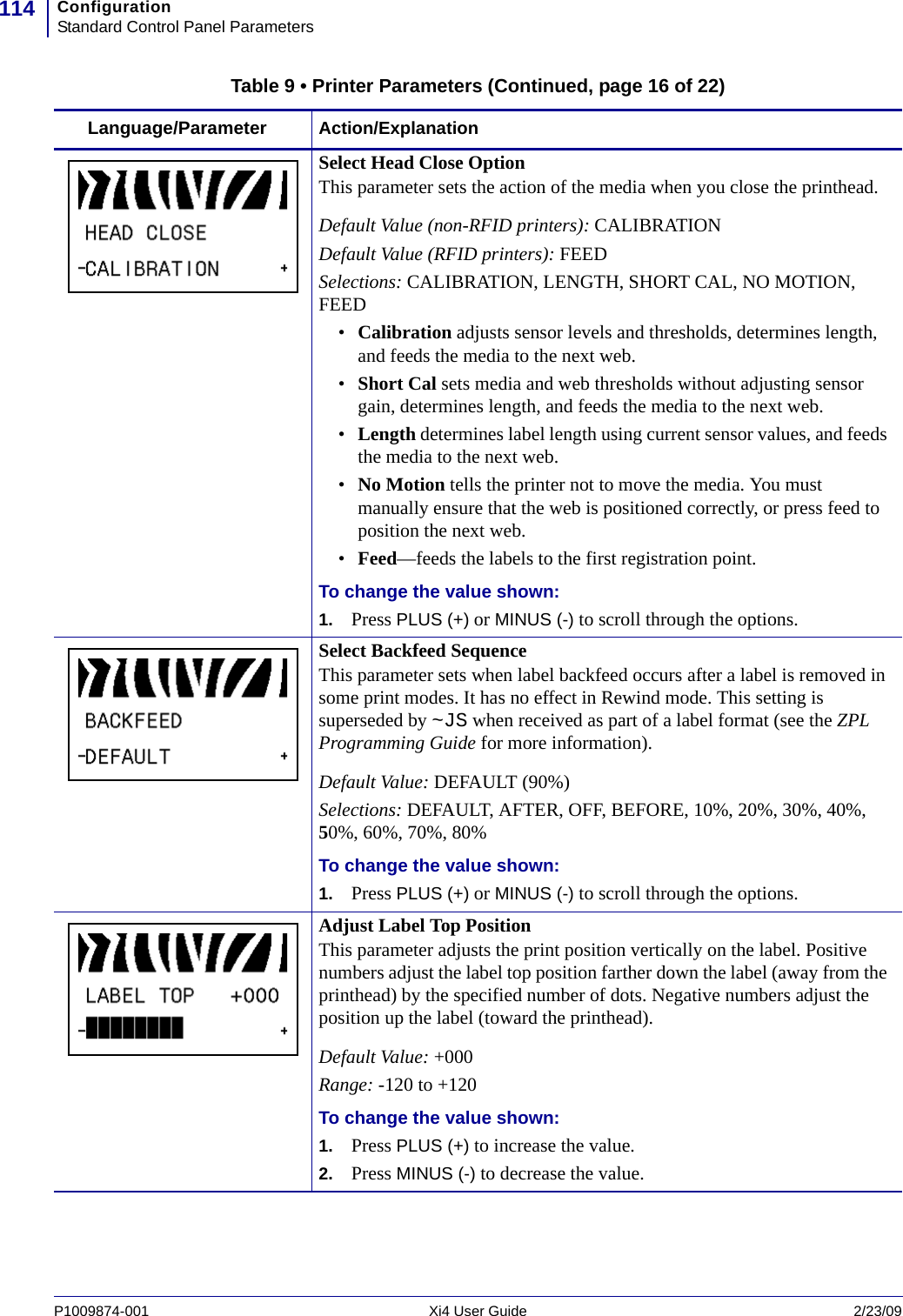 ConfigurationStandard Control Panel Parameters114P1009874-001   Xi4 User Guide 2/23/09Select Head Close OptionThis parameter sets the action of the media when you close the printhead.Default Value (non-RFID printers): CALIBRATIONDefault Value (RFID printers): FEEDSelections: CALIBRATION, LENGTH, SHORT CAL, NO MOTION, FEED•Calibration adjusts sensor levels and thresholds, determines length, and feeds the media to the next web.•Short Cal sets media and web thresholds without adjusting sensor gain, determines length, and feeds the media to the next web.•Length determines label length using current sensor values, and feeds the media to the next web.•No Motion tells the printer not to move the media. You must manually ensure that the web is positioned correctly, or press feed to position the next web.•Feed—feeds the labels to the first registration point.To change the value shown:1. Press PLUS (+) or MINUS (-) to scroll through the options.Select Backfeed SequenceThis parameter sets when label backfeed occurs after a label is removed in some print modes. It has no effect in Rewind mode. This setting is superseded by ~JS when received as part of a label format (see the ZPL Programming Guide for more information).Default Value: DEFAULT (90%)Selections: DEFAULT, AFTER, OFF, BEFORE, 10%, 20%, 30%, 40%, 50%, 60%, 70%, 80%To change the value shown:1. Press PLUS (+) or MINUS (-) to scroll through the options.Adjust Label Top PositionThis parameter adjusts the print position vertically on the label. Positive numbers adjust the label top position farther down the label (away from the printhead) by the specified number of dots. Negative numbers adjust the position up the label (toward the printhead).Default Value: +000Range: -120 to +120To change the value shown:1. Press PLUS (+) to increase the value. 2. Press MINUS (-) to decrease the value.Table 9 • Printer Parameters (Continued, page 16 of 22)Language/Parameter Action/Explanation