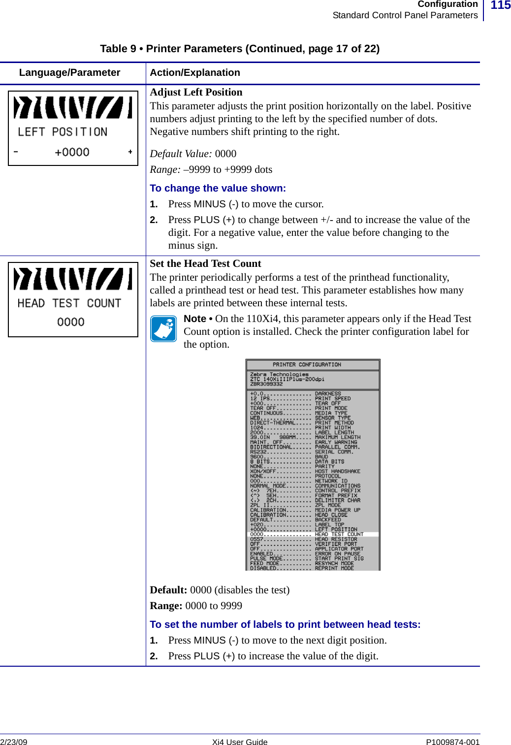 115ConfigurationStandard Control Panel Parameters2/23/09 Xi4 User Guide P1009874-001  Adjust Left PositionThis parameter adjusts the print position horizontally on the label. Positive numbers adjust printing to the left by the specified number of dots. Negative numbers shift printing to the right.Default Value: 0000Range: –9999 to +9999 dotsTo change the value shown:1. Press MINUS (-) to move the cursor.2. Press PLUS (+) to change between +/- and to increase the value of the digit. For a negative value, enter the value before changing to the minus sign.Set the Head Test CountThe printer periodically performs a test of the printhead functionality, called a printhead test or head test. This parameter establishes how many labels are printed between these internal tests.Note • On the 110Xi4, this parameter appears only if the Head Test Count option is installed. Check the printer configuration label for the option.Default: 0000 (disables the test)Range: 0000 to 9999To set the number of labels to print between head tests:1. Press MINUS (-) to move to the next digit position.2. Press PLUS (+) to increase the value of the digit.Table 9 • Printer Parameters (Continued, page 17 of 22)Language/Parameter Action/Explanation