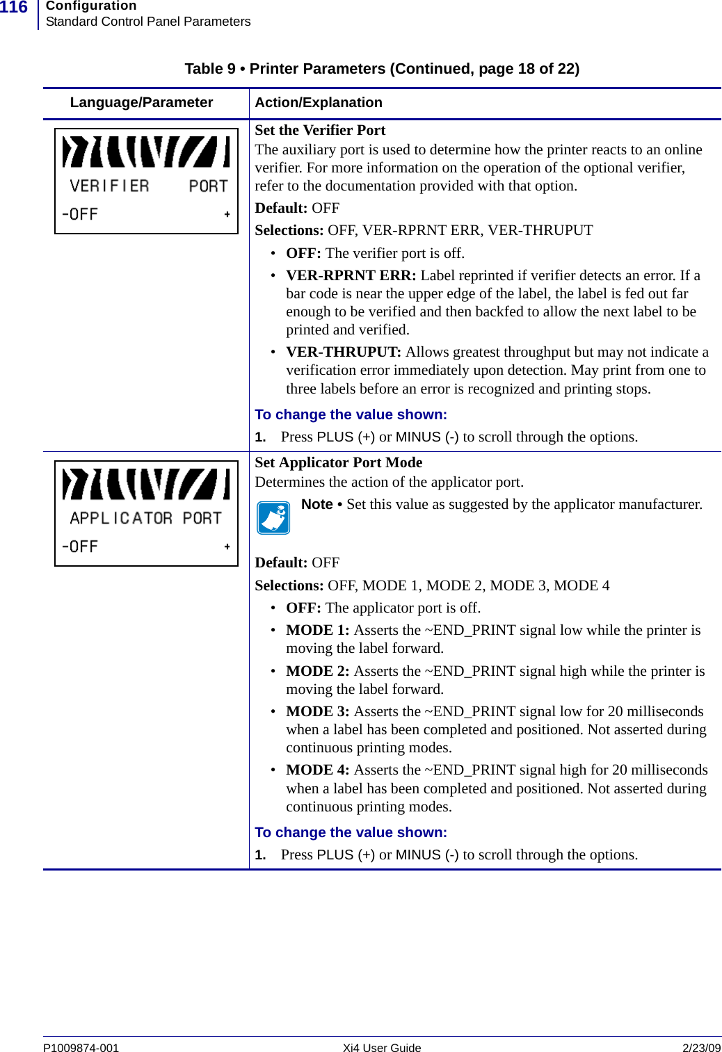 ConfigurationStandard Control Panel Parameters116P1009874-001   Xi4 User Guide 2/23/09Set the Verifier PortThe auxiliary port is used to determine how the printer reacts to an online verifier. For more information on the operation of the optional verifier, refer to the documentation provided with that option.Default: OFFSelections: OFF, VER-RPRNT ERR, VER-THRUPUT•OFF: The verifier port is off.•VER-RPRNT ERR: Label reprinted if verifier detects an error. If a bar code is near the upper edge of the label, the label is fed out far enough to be verified and then backfed to allow the next label to be printed and verified.•VER-THRUPUT: Allows greatest throughput but may not indicate a verification error immediately upon detection. May print from one to three labels before an error is recognized and printing stops.To change the value shown:1. Press PLUS (+) or MINUS (-) to scroll through the options.Set Applicator Port ModeDetermines the action of the applicator port.Note • Set this value as suggested by the applicator manufacturer.Default: OFFSelections: OFF, MODE 1, MODE 2, MODE 3, MODE 4•OFF: The applicator port is off.•MODE 1: Asserts the ~END_PRINT signal low while the printer is moving the label forward.•MODE 2: Asserts the ~END_PRINT signal high while the printer is moving the label forward.•MODE 3: Asserts the ~END_PRINT signal low for 20 milliseconds when a label has been completed and positioned. Not asserted during continuous printing modes.•MODE 4: Asserts the ~END_PRINT signal high for 20 milliseconds when a label has been completed and positioned. Not asserted during continuous printing modes.To change the value shown:1. Press PLUS (+) or MINUS (-) to scroll through the options.Table 9 • Printer Parameters (Continued, page 18 of 22)Language/Parameter Action/Explanation